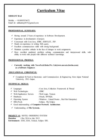 Curriculum Vitae
SIDHANT RAJ
Mobile: - +918095974672
Email id:- sidhantraj2015@gmail.com
PROFESSIONAL SUMMARY:
 Having around 2 Years of experience in Software Development.
 Experience in development of project.
 Conversant with Core Java, JDBC, SERVLET, JSP.
 Hands on experience in writing SQL query.
 Excellent communication skills with strong background.
 Maintain a positive attitude in the face of changes in work assignments.
 Have excellent analytical, problem solving, communication and interpersonal skills, with
ability to work with people with different technical knowledge.
PROFESSIONAL PROFILE:
 Currently working with NovaTech Robo Pvt. Ltd.(www.novatechrobo.com)
as a Software Engineer.
EDUCATIONAL CHRONICLE:
 Completed B-Tech in Electronics and Communication & Engineering from Jaipur National
University, JNU- Jaipur.
TECHNICAL SKILLS:
 Languages : Core Java, Collection Framework & Thread
 Web Technologies : JDBC
 Web/Application Servers : Web Logic, Tomcat.
 Databases : Oracle, MYSQL
 Operating System : Windows , Linux(Ubuntu , Red Hat Enterprise)
 IDEs/Tools : Eclipse, My Eclipse
 Good understanding of Computer-Network Architecture.
 Understanding of File Systems.
PROJECT #1: HOTEL ORDERING SYSTEM
Duration : Dec 2014 to July 2015
Environment: J2SE, J2EE, Tomcat, Eclipse IDE.
 