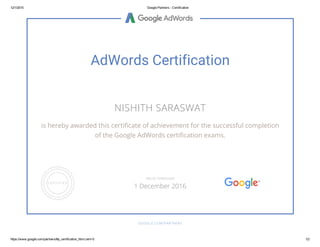 12/1/2015 Google Partners ­ Certification
https://www.google.com/partners/#p_certification_html;cert=0 1/2
AdWords Certification
NISHITH SARASWAT
is hereby awarded this certificate of achievement for the successful completion
of the Google AdWords certification exams.
GOOGLE.COM/PARTNERS
VALID THROUGH
1 December 2016
 