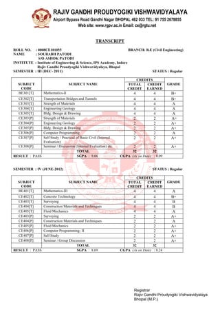 RAJIV GANDHI PROUDYOGIKI VISHWAVIDYALAYA
Airport Bypass Road Gandhi Nagar BHOPAL 462 033 TEL: 91 755 2678855
Web site: www.rgpv.ac.in Email: ce@rgtu.net
Registrar
Rajiv Gandhi Proudyogiki Vishwavidyalaya
Bhopal (M.P.)
TRANSCRIPT
ROLL NO. : 0808CE101055 BRANCH: B.E (Civil Engineering)
NAME : SOURABH PATODI
S/O ASHOK PATODI
INSTITUTE : Institute of Engineering & Science, IPS Academy, Indore
Rajiv Gandhi Proudyogiki Vishwavidyalaya, Bhopal
SEMESTER : III (DEC- 2011) STATUS : Regular
SUBJECT
CODE
SUBJECT NAME
CREDITS
GRADETOTAL
CREDIT
CREDIT
EARNED
BE301[T] Mathematics-II 4 4 B+
CE302[T] Transportation Bridges and Tunnels 4 4 B+
CE303[T] Strength of Materials 4 4 A
CE304[T] Engineering Geology 4 4 A
CE305[T] Bldg. Design & Drawing 4 4 A
CE303[P] Strength of Materials 2 2 A+
CE304[P] Engineering Geology 2 2 A+
CE305[P] Bldg. Design & Drawing 2 2 A+
CE306[P] Computer Programming 2 2 A
CE307[P] Self Study / Practical of Basic Civil (Internal
Evaluation)
2 2 A+
CE308[P] Seminar / Discussion (Internal Evaluation) etc. 2 2 A+
TOTAL 32 32
RESULT : PASS SGPA : 9.06 CGPA (As on Date) : 8.09
SEMESTER : IV (JUNE-2012) STATUS : Regular
SUBJECT
CODE
SUBJECT NAME
CREDITS
GRADETOTAL
CREDIT
CREDIT
EARNED
BE401[T] Mathematics-III 4 4 A
CE402[T] Concrete Technology 4 4 B+
CE403[T] Surveying 4 4 B
CE404[T] Construction Materials and Techniques 4 4 B
CE405[T] Fluid Mechanics 4 4 A
CE403[P] Surveying 2 2 A+
CE404[P] Construction Materials and Techniques 2 2 A
CE405[P] Fluid Mechanics 2 2 A+
CE406[P] Computer Programming- II 2 2 A+
CE407[P] Self Study 2 2 A+
CE408[P] Seminar / Group Discussion 2 2 A+
TOTAL 32 32
RESULT : PASS SGPA : 8.69 CGPA (As on Date) : 8.24
 