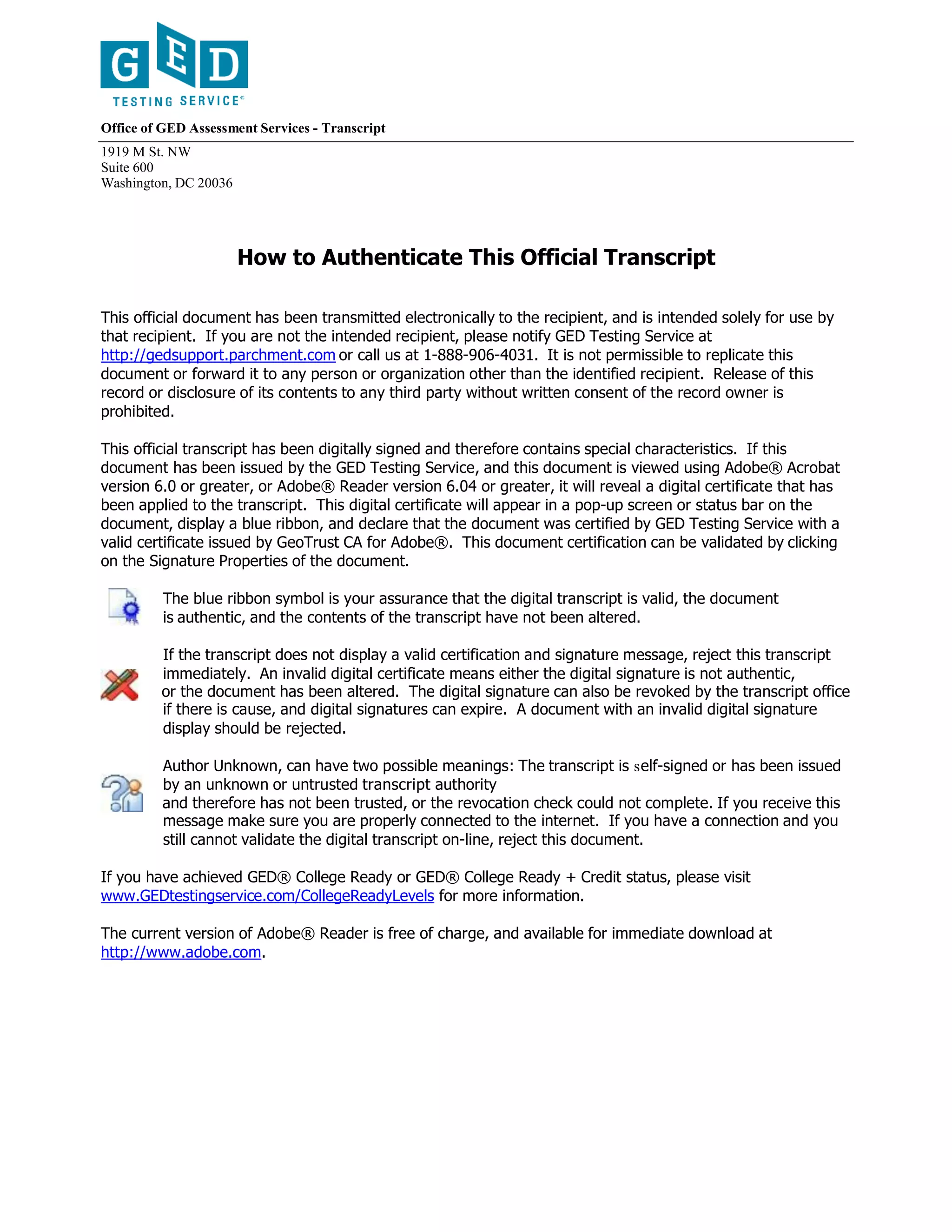 Office of GED Assessment Services - Transcript
1919 M St. NW
Suite 600
Washington, DC 20036
How to Authenticate This Official Transcript
This official document has been transmitted electronically to the recipient, and is intended solely for use by
that recipient. If you are not the intended recipient, please notify GED Testing Service at
http://gedsupport.parchment.com or call us at 1-888-906-4031. It is not permissible to replicate this
document or forward it to any person or organization other than the identified recipient. Release of this
record or disclosure of its contents to any third party without written consent of the record owner is
prohibited.
This official transcript has been digitally signed and therefore contains special characteristics. If this
document has been issued by the GED Testing Service, and this document is viewed using Adobe® Acrobat
version 6.0 or greater, or Adobe® Reader version 6.04 or greater, it will reveal a digital certificate that has
been applied to the transcript. This digital certificate will appear in a pop-up screen or status bar on the
document, display a blue ribbon, and declare that the document was certified by GED Testing Service with a
valid certificate issued by GeoTrust CA for Adobe®. This document certification can be validated by clicking
on the Signature Properties of the document.
The blue ribbon symbol is your assurance that the digital transcript is valid, the document
is authentic, and the contents of the transcript have not been altered.
If the transcript does not display a valid certification and signature message, reject this transcript
immediately. An invalid digital certificate means either the digital signature is not authentic,
or the document has been altered. The digital signature can also be revoked by the transcript office
if there is cause, and digital signatures can expire. A document with an invalid digital signature
display should be rejected.
Author Unknown, can have two possible meanings: The transcript is self-signed or has been issued
by an unknown or untrusted transcript authority
and therefore has not been trusted, or the revocation check could not complete. If you receive this
message make sure you are properly connected to the internet. If you have a connection and you
still cannot validate the digital transcript on-line, reject this document.
If you have achieved GED® College Ready or GED® College Ready + Credit status, please visit
www.GEDtestingservice.com/CollegeReadyLevels for more information.
The current version of Adobe® Reader is free of charge, and available for immediate download at
http://www.adobe.com.
-CopyofOfficialTranscript-
 