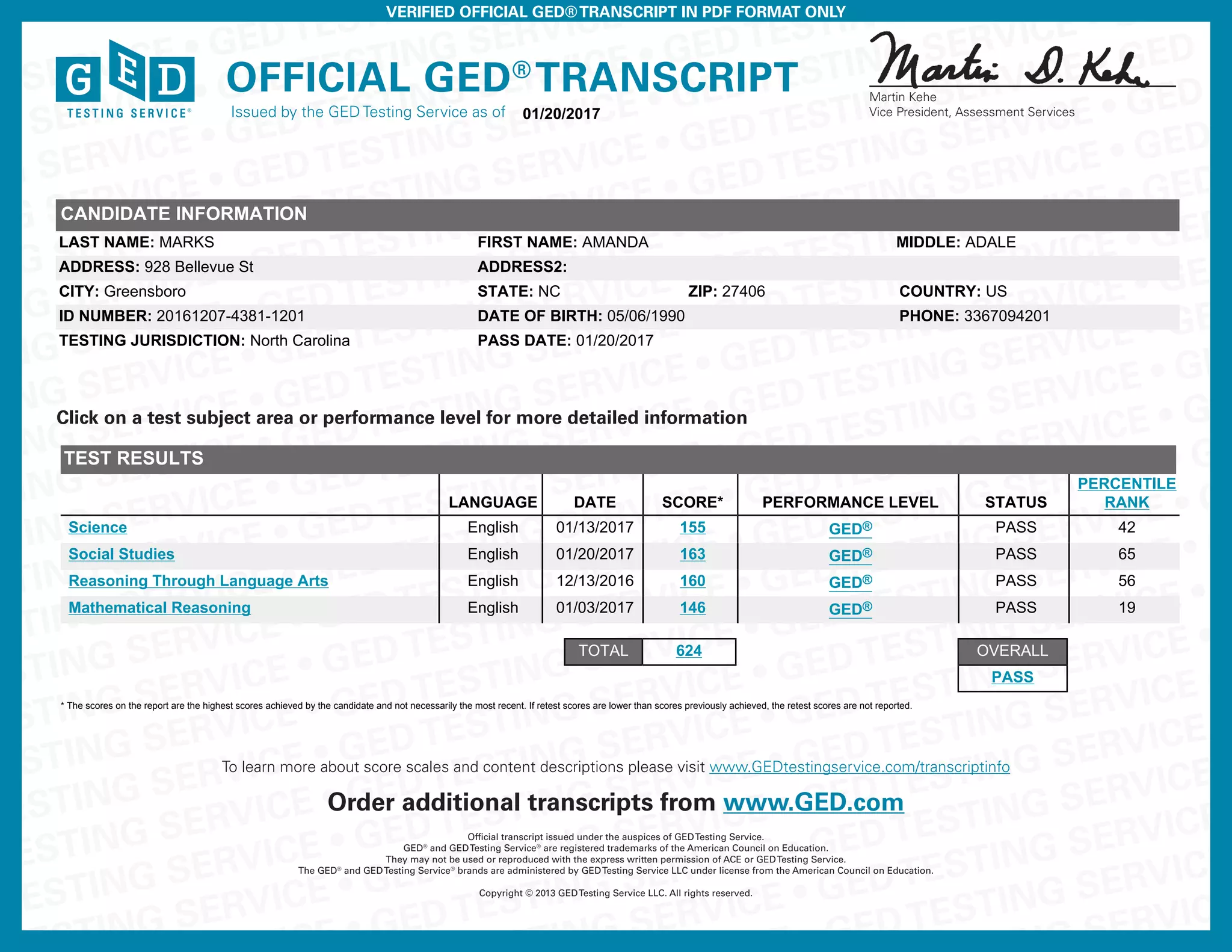 G SERVICE • GEDTESTING SE
G SERVICE • GEDTESTING SERVICE • GEDT
NG SERVICE • GEDTESTING SERVICE • GEDTESTING SERV
NG SERVICE • GEDTESTING SERVICE • GEDTESTING SERVICE • GED
NG SERVICE • GEDTESTING SERVICE • GEDTESTING SERVICE • GED
NG SERVICE • GEDTESTING SERVICE • GEDTESTING SERVICE • GED
ING SERVICE • GEDTESTING SERVICE • GEDTESTING SERVICE • GED
TING SERVICE • GEDTESTING SERVICE • GEDTESTING SERVICE • GED
TING SERVICE • GEDTESTING SERVICE • GEDTESTING SERVICE • GED
TING SERVICE • GEDTESTING SERVICE • GEDTESTING SERVICE • GED
STING SERVICE • GEDTESTING SERVICE • GEDTESTING SERVICE • GED
STING SERVICE • GEDTESTING SERVICE • GEDTESTING SERVICE • GED
STING SERVICE • GEDTESTING SERVICE • GEDTESTING SERVICE • GE
ESTING SERVICE • GEDTESTING SERVICE • GEDTESTING SERVICE • GE
ESTING SERVICE • GEDTESTING SERVICE • GEDTESTING SERVICE • GE
ESTING SERVICE • GEDTESTING SERVICE • GEDTESTING SERVICE • G
TESTING SERVICE • GEDTESTING SERVICE • GEDTESTING SERVICE • G
TESTING SERVICE • GEDTESTING SERVICE • GEDTESTING SERVICE • G
TESTING SERVICE • GEDTESTING SERVICE • GEDTESTING SERVICE •
STING SERVICE • GEDTESTING SERVICE • GEDTESTING SERVICE •
E • GEDTESTING SERVICE • GEDTESTING SERVICE •
ING SERVICE • GEDTESTING SERVICE
• GEDTESTING SERVICE
G SERVICE
Official GED®
Transcript
Issued by the GED Testing Service as of
VERIFIED OFFICIAL GED®TRANSCRIPT IN PDF FORMAT ONLY
Official transcript issued under the auspices of GEDTesting Service.
GED®
and GEDTesting Service®
are registered trademarks of the American Council on Education.
They may not be used or reproduced with the express written permission of ACE or GEDTesting Service.
The GED®
and GEDTesting Service®
brands are administered by GEDTesting Service LLC under license from the American Council on Education.
Copyright © 2013 GEDTesting Service LLC. All rights reserved.
Martin Kehe
Vice President, Assessment Services
Order additional transcripts from www.GED.com
To learn more about score scales and content descriptions please visit www.GEDtestingservice.com/transcriptinfo
PASS
Click on a test subject area or performance level for more detailed information
06/20/201301/20/2017
CANDIDATE INFORMATION
LAST NAME: MARKS FIRST NAME: AMANDA MIDDLE: ADALE
ADDRESS: 928 Bellevue St ADDRESS2:
CITY: Greensboro STATE: NC ZIP: 27406 COUNTRY: US
ID NUMBER: 20161207-4381-1201 DATE OF BIRTH: 05/06/1990 PHONE: 3367094201
TESTING JURISDICTION: North Carolina PASS DATE: 01/20/2017
TEST RESULTS
LANGUAGE DATE SCORE* PERFORMANCE LEVEL STATUS
PERCENTILE
RANK
Science English 01/13/2017 155 GED® PASS 42
Social Studies English 01/20/2017 163 GED® PASS 65
Reasoning Through Language Arts English 12/13/2016 160 GED® PASS 56
Mathematical Reasoning English 01/03/2017 146 GED® PASS 19
TOTAL 624 OVERALL
PASS
* The scores on the report are the highest scores achieved by the candidate and not necessarily the most recent. If retest scores are lower than scores previously achieved, the retest scores are not reported.
- Copy of Official Transcript -
 