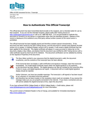 Office of GED Assessment Services - Transcript
1919 M St. NW
Suite 600
Washington, DC 20036
How to Authenticate This Official Transcript
This official document has been transmitted electronically to the recipient, and is intended solely for use by
that recipient. If you are not the intended recipient, please notify GED Testing Service at
http://gedsupport.parchment.com or call us at 1-888-906-4031. It is not permissible to replicate this
document or forward it to any person or organization other than the identified recipient. Release of this
record or disclosure of its contents to any third party without written consent of the record owner is
prohibited.
This official transcript has been digitally signed and therefore contains special characteristics. If this
document has been issued by the GED Testing Service, and this document is viewed using Adobe® Acrobat
version 6.0 or greater, or Adobe® Reader version 6.04 or greater, it will reveal a digital certificate that has
been applied to the transcript. This digital certificate will appear in a pop-up screen or status bar on the
document, display a blue ribbon, and declare that the document was certified by GED Testing Service with a
valid certificate issued by GeoTrust CA for Adobe®. This document certification can be validated by clicking
on the Signature Properties of the document.
The blue ribbon symbol is your assurance that the digital transcript is valid, the document
is authentic, and the contents of the transcript have not been altered.
If the transcript does not display a valid certification and signature message, reject this transcript
immediately. An invalid digital certificate means either the digital signature is not authentic,
or the document has been altered. The digital signature can also be revoked by the transcript office
if there is cause, and digital signatures can expire. A document with an invalid digital signature
display should be rejected.
Author Unknown, can have two possible meanings: The transcript is self-signed or has been issued
by an unknown or untrusted transcript authority
and therefore has not been trusted, or the revocation check could not complete. If you receive this
message make sure you are properly connected to the internet. If you have a connection and you
still cannot validate the digital transcript on-line, reject this document.
If you have achieved GED® College Ready or GED® College Ready + Credit status, please visit
www.GEDtestingservice.com/CollegeReadyLevels for more information.
The current version of Adobe® Reader is free of charge, and available for immediate download at
http://www.adobe.com.
-CopyofOfficialTranscript-
 