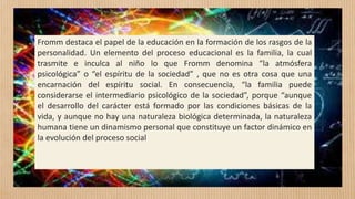 Fromm destaca el papel de la educación en la formación de los rasgos de la
personalidad. Un elemento del proceso educacional es la familia, la cual
trasmite e inculca al niño lo que Fromm denomina “la atmósfera
psicológica” o “el espíritu de la sociedad” , que no es otra cosa que una
encarnación del espíritu social. En consecuencia, “la familia puede
considerarse el intermediario psicológico de la sociedad”, porque “aunque
el desarrollo del carácter está formado por las condiciones básicas de la
vida, y aunque no hay una naturaleza biológica determinada, la naturaleza
humana tiene un dinamismo personal que constituye un factor dinámico en
la evolución del proceso social
 