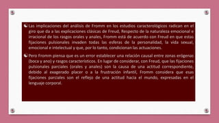 Las implicaciones del análisis de Fromm en los estudios caracterológicos radican en el
giro que da a las explicaciones clásicas de Freud, Respecto de la naturaleza emocional e
irracional de los rasgos orales y anales, Fromm está de acuerdo con Freud en que estas
fijaciones pulsionales invaden todas las esferas de la personalidad, la vida sexual,
emocional e intelectual y que, por lo tanto, condicionan las actuaciones.
Pero Fromm piensa que es un error establecer una relación causal entre zonas erógenas
(boca y ano) y rasgos característicos. En lugar de considerar, con Freud, que las fijaciones
pulsionales parciales (orales y anales) son la causa de una actitud correspondiente,
debido al exagerado placer o a la frustración infantil, Fromm considera que esas
fijaciones parciales son el reflejo de una actitud hacia el mundo, expresadas en el
lenguaje corporal.
 