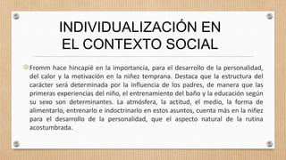 Fromm hace hincapié en la importancia, para el desarrollo de la personalidad,
del calor y la motivación en la niñez temprana. Destaca que la estructura del
carácter será determinada por la influencia de los padres, de manera que las
primeras experiencias del niño, el entrenamiento del baño y la educación según
su sexo son determinantes. La atmósfera, la actitud, el medio, la forma de
alimentarlo, entrenarlo e indoctrinarlo en estos asuntos, cuenta más en la niñez
para el desarrollo de la personalidad, que el aspecto natural de la rutina
acostumbrada.
INDIVIDUALIZACIÓN EN
EL CONTEXTO SOCIAL
 