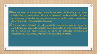 Hay un constante interjuego entre la sociedad, la familia y las frases
individuales de la estructura del carácter. Mientras que la movilidad de clase,
por ejemplo, no cambie la estructura de carácter de los padres, los cambios
de actitud serán comunicados a los niños.
 Fromm hace hincapié en el constante interjuego; ningún factor es
considerado por separado: relación padre-hijo, relación niño-niño, interjuego
de los niños en edad escolar, así como la autoridad externa-niño,
circunstancia, esta última, importante en la condición infantil.
 