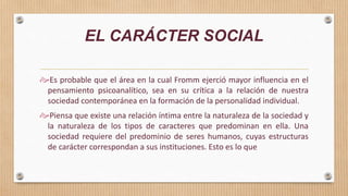 EL CARÁCTER SOCIAL
Es probable que el área en la cual Fromm ejerció mayor influencia en el
pensamiento psicoanalítico, sea en su crítica a la relación de nuestra
sociedad contemporánea en la formación de la personalidad individual.
Piensa que existe una relación íntima entre la naturaleza de la sociedad y
la naturaleza de los tipos de caracteres que predominan en ella. Una
sociedad requiere del predominio de seres humanos, cuyas estructuras
de carácter correspondan a sus instituciones. Esto es lo que
 