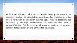 Fromm no aprueba del todo las adaptaciones particulares y los
caracteres sociales de sociedades en particular. Por el contrario, señala
que la formación de cualquier carácter social mata la espontaneidad
individual y restringe severamente las oportunidades para la
autorrealizacíón. Por lo general, el proceso deviene en patrones
sociales defectuosos y en una normalidad patológica.
 