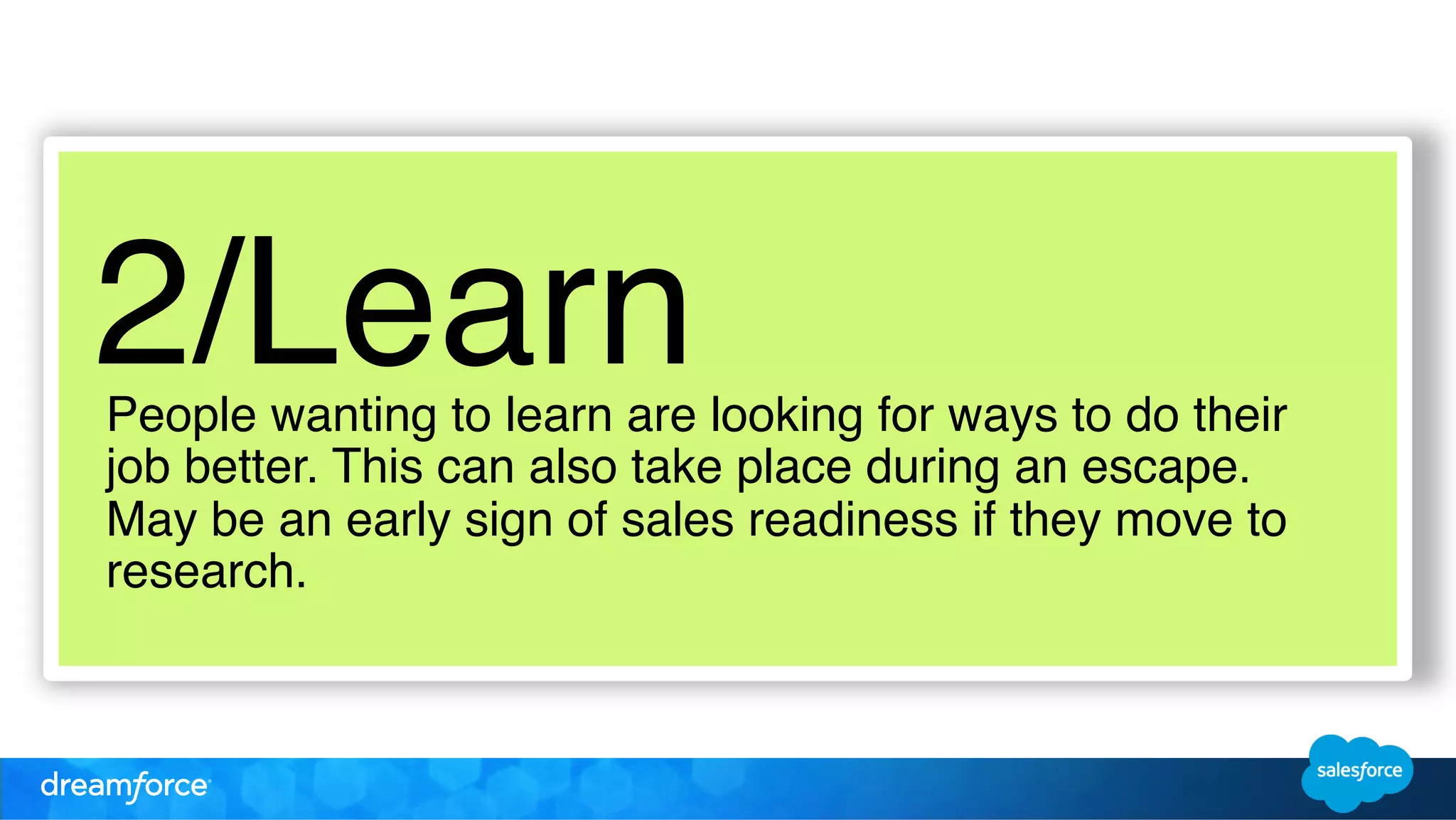 2/Learn! 
People wanting to learn are looking for ways to do their 
job better. This can also take place during an escape. 
May be an early sign of sales readiness if they move to 
research. ! 
 