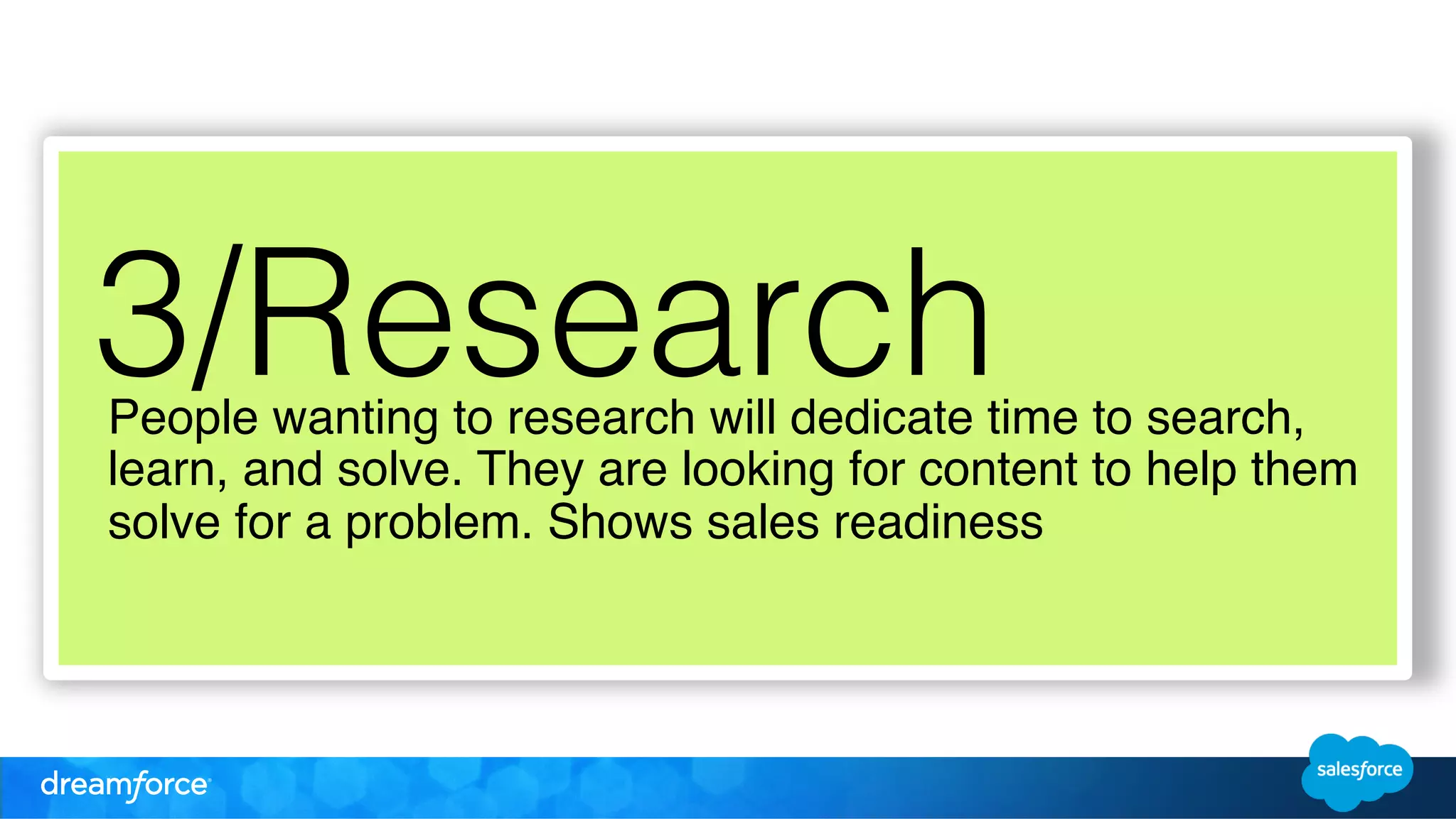 3/Research 
People wanting to research will dedicate time to search, 
learn, and solve. They are looking for content to help them 
solve for a problem. Shows sales readiness ! 
 