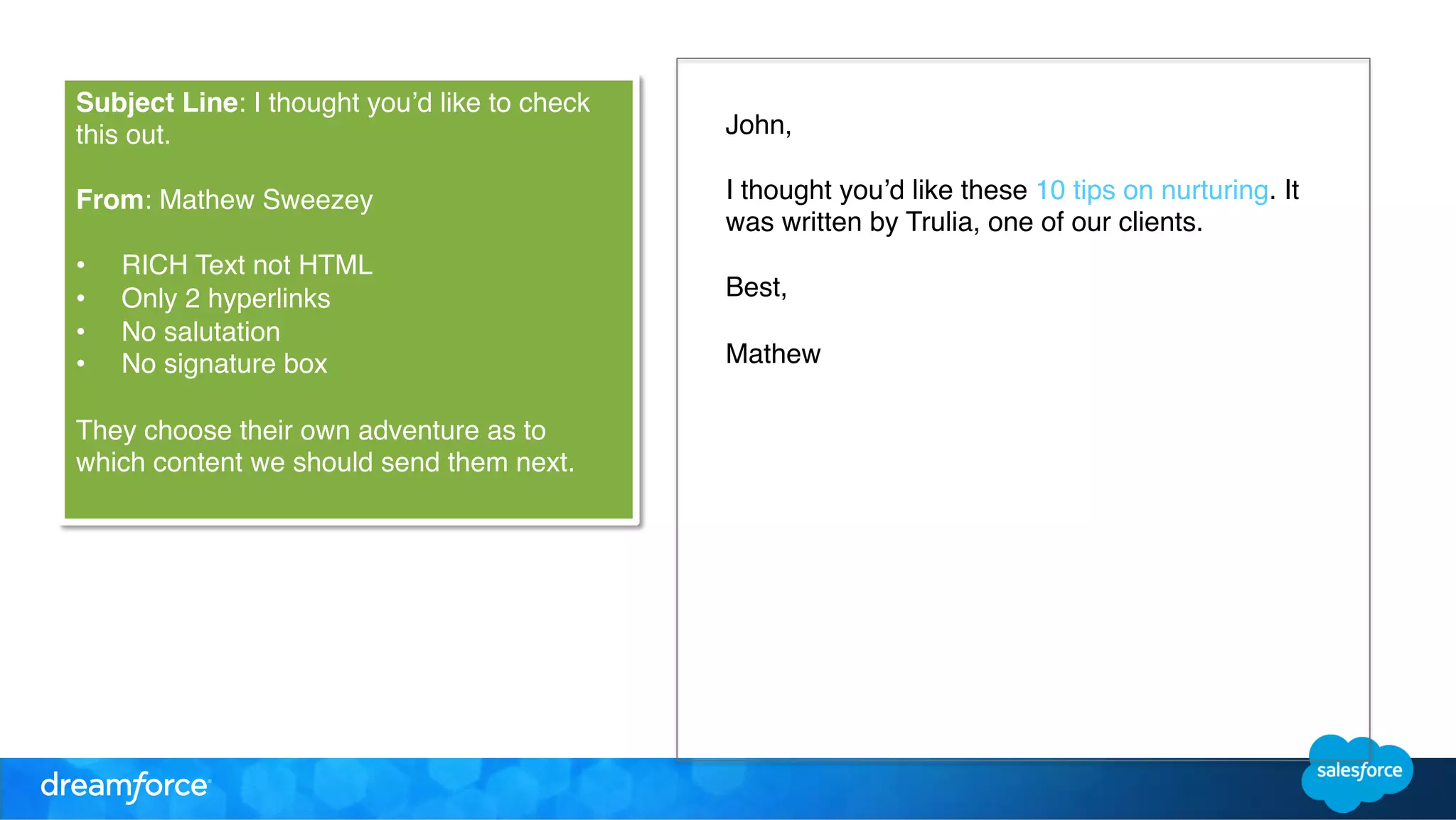 John, ! 
! 
I thought you’d like these 10 tips on nurturing. It 
was written by Trulia, one of our clients. ! 
! 
Best, ! 
! 
Mathew ! 
! 
! 
! 
Subject Line: I thought you’d like to check 
this out. ! 
! 
From: Mathew Sweezey ! 
! 
• RICH Text not HTML ! 
• Only 2 hyperlinks ! 
• No salutation ! 
• No signature box ! 
! 
They choose their own adventure as to 
which content we should send them next. ! 
! 
 