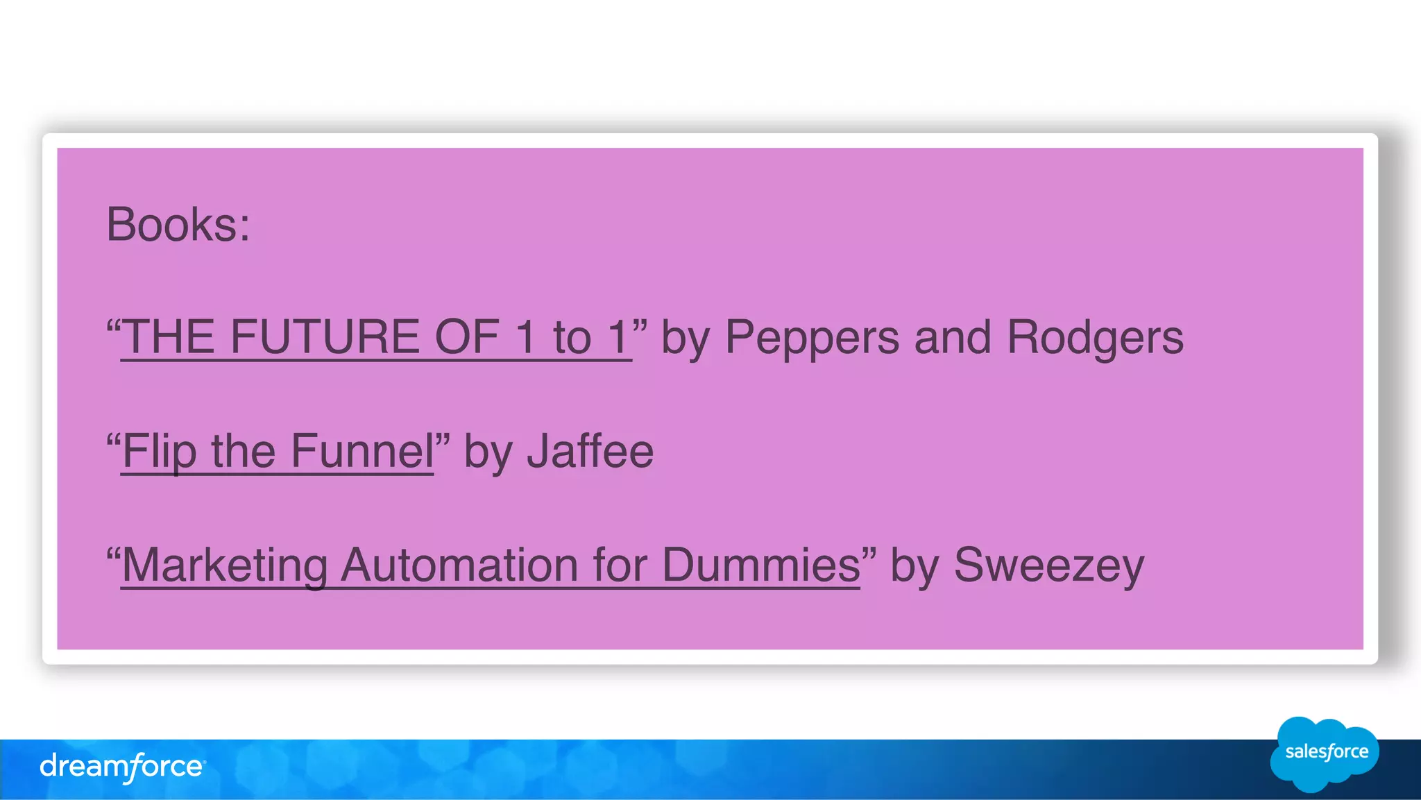 Books:! 
! 
“THE FUTURE OF 1 to 1” by Peppers and Rodgers! 
! 
“Flip the Funnel” by Jaffee! 
! 
“Marketing Automation for Dummies” by Sweezey! 
! 
 