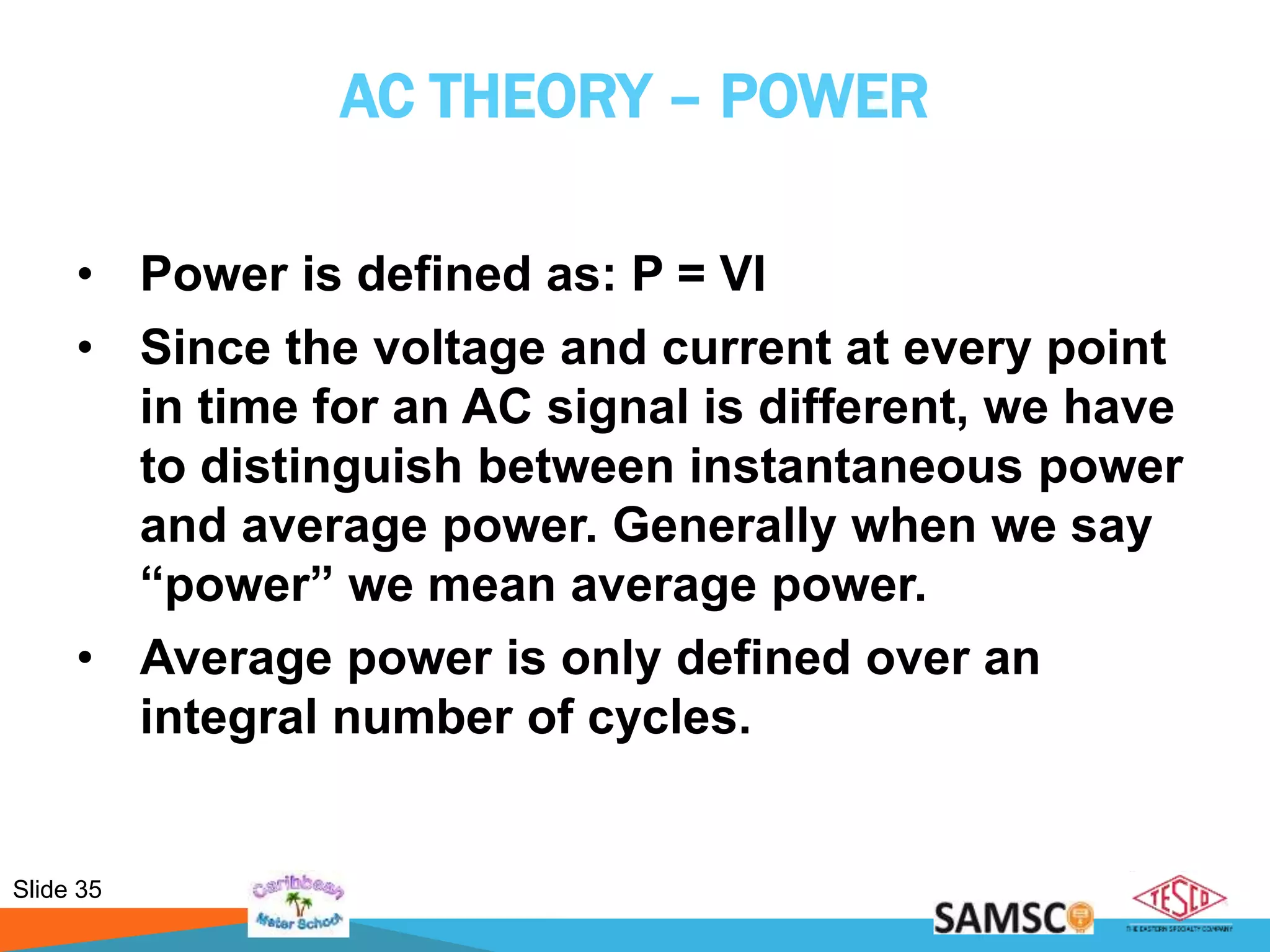 Slide 35
AC THEORY – POWER
• Power is defined as: P = VI
• Since the voltage and current at every point
in time for an AC signal is different, we have
to distinguish between instantaneous power
and average power. Generally when we say
“power” we mean average power.
• Average power is only defined over an
integral number of cycles.
 
