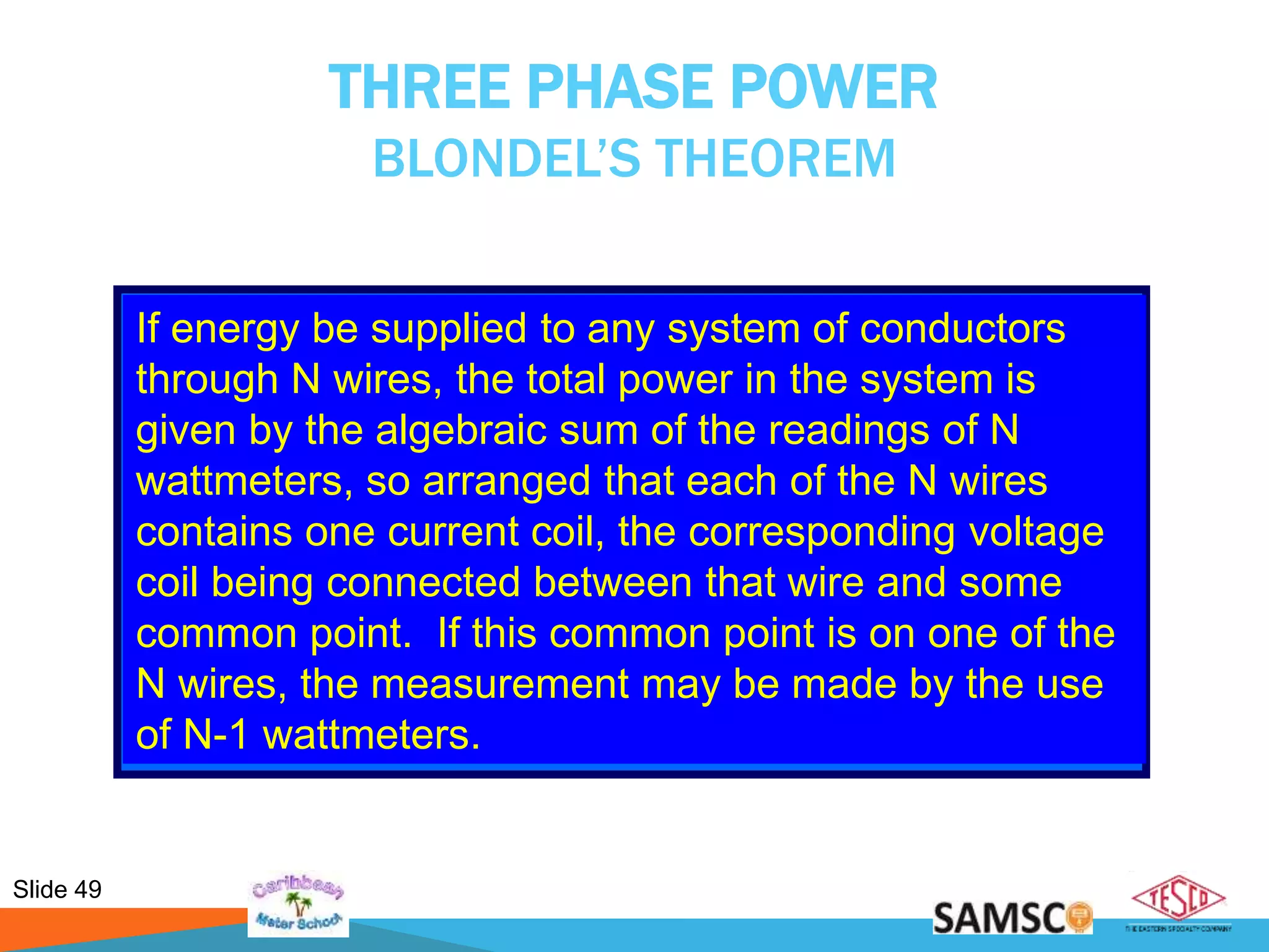 Slide 49
THREE PHASE POWER
BLONDEL’S THEOREM
If energy be supplied to any system of conductors
through N wires, the total power in the system is
given by the algebraic sum of the readings of N
wattmeters, so arranged that each of the N wires
contains one current coil, the corresponding voltage
coil being connected between that wire and some
common point. If this common point is on one of the
N wires, the measurement may be made by the use
of N-1 wattmeters.
 