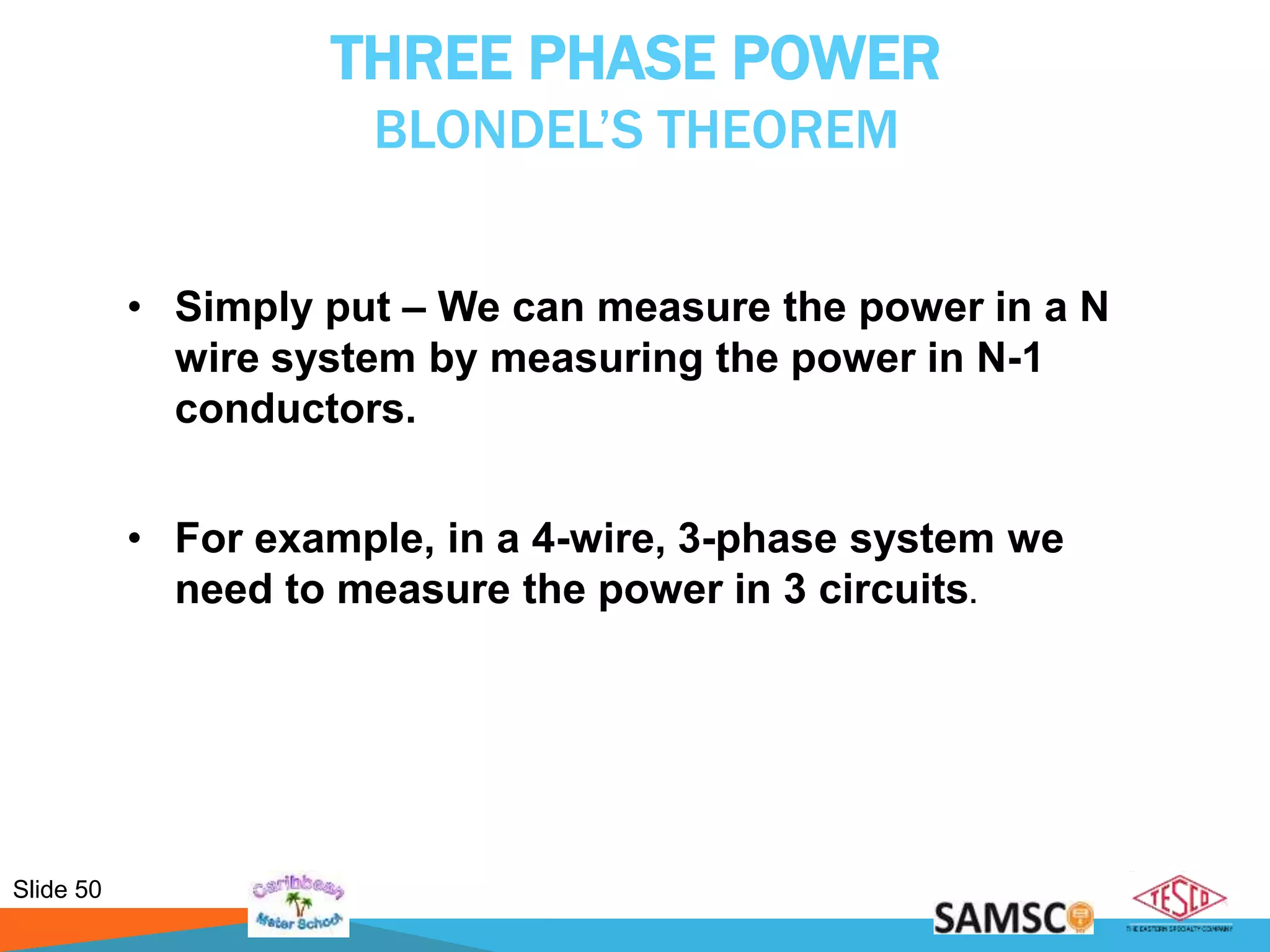 Slide 50
THREE PHASE POWER
BLONDEL’S THEOREM
• Simply put – We can measure the power in a N
wire system by measuring the power in N-1
conductors.
• For example, in a 4-wire, 3-phase system we
need to measure the power in 3 circuits.
 