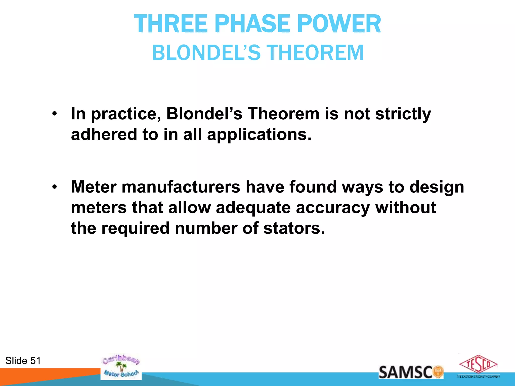 Slide 51
THREE PHASE POWER
BLONDEL’S THEOREM
• In practice, Blondel’s Theorem is not strictly
adhered to in all applications.
• Meter manufacturers have found ways to design
meters that allow adequate accuracy without
the required number of stators.
 