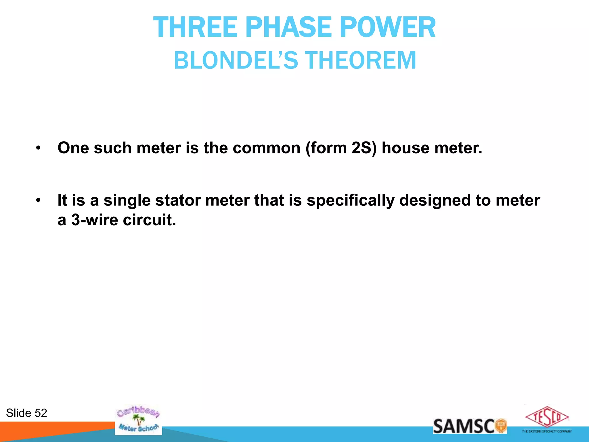 Slide 52
THREE PHASE POWER
BLONDEL’S THEOREM
• One such meter is the common (form 2S) house meter.
• It is a single stator meter that is specifically designed to meter
a 3-wire circuit.
 