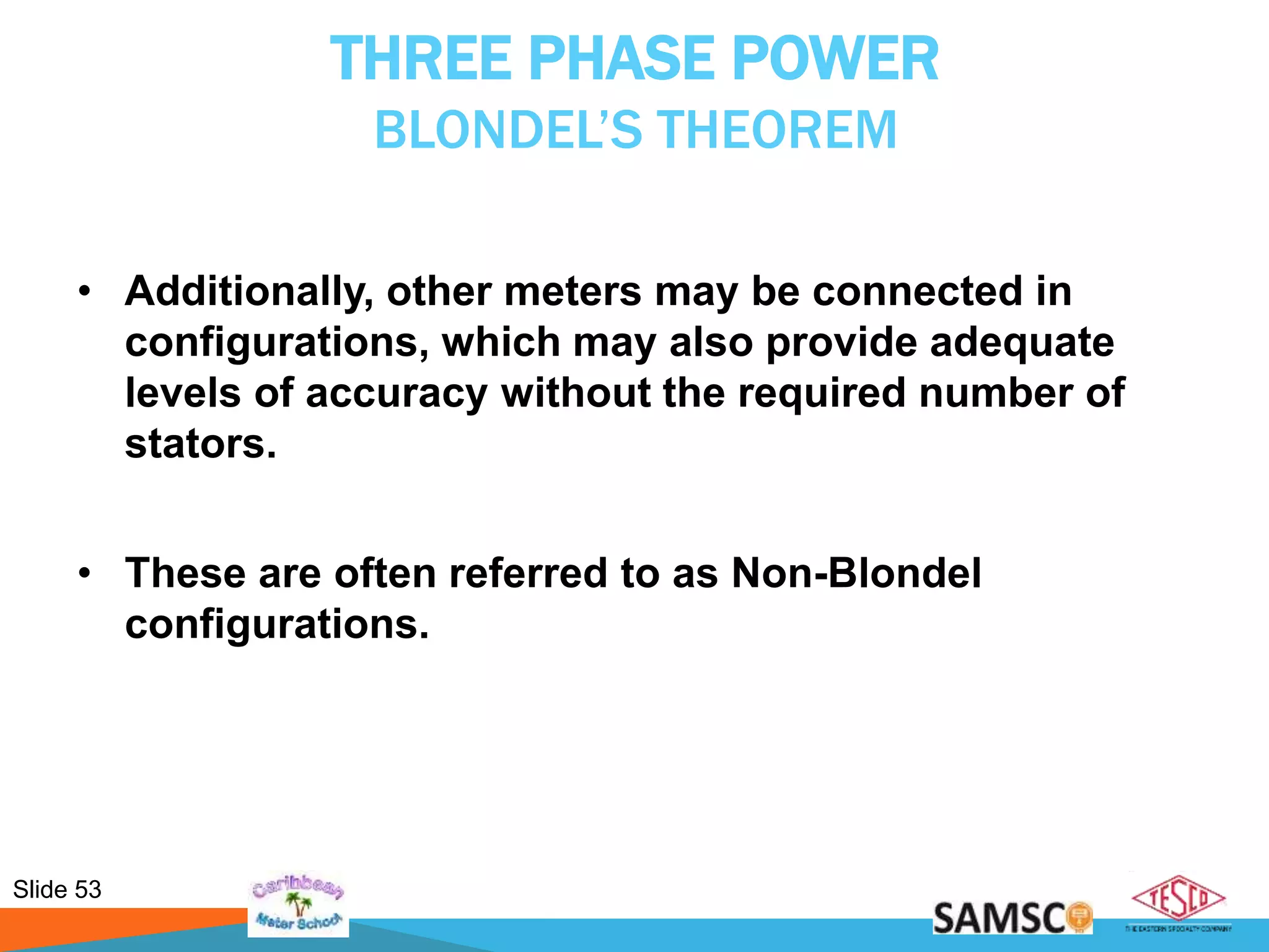 Slide 53
THREE PHASE POWER
BLONDEL’S THEOREM
• Additionally, other meters may be connected in
configurations, which may also provide adequate
levels of accuracy without the required number of
stators.
• These are often referred to as Non-Blondel
configurations.
 