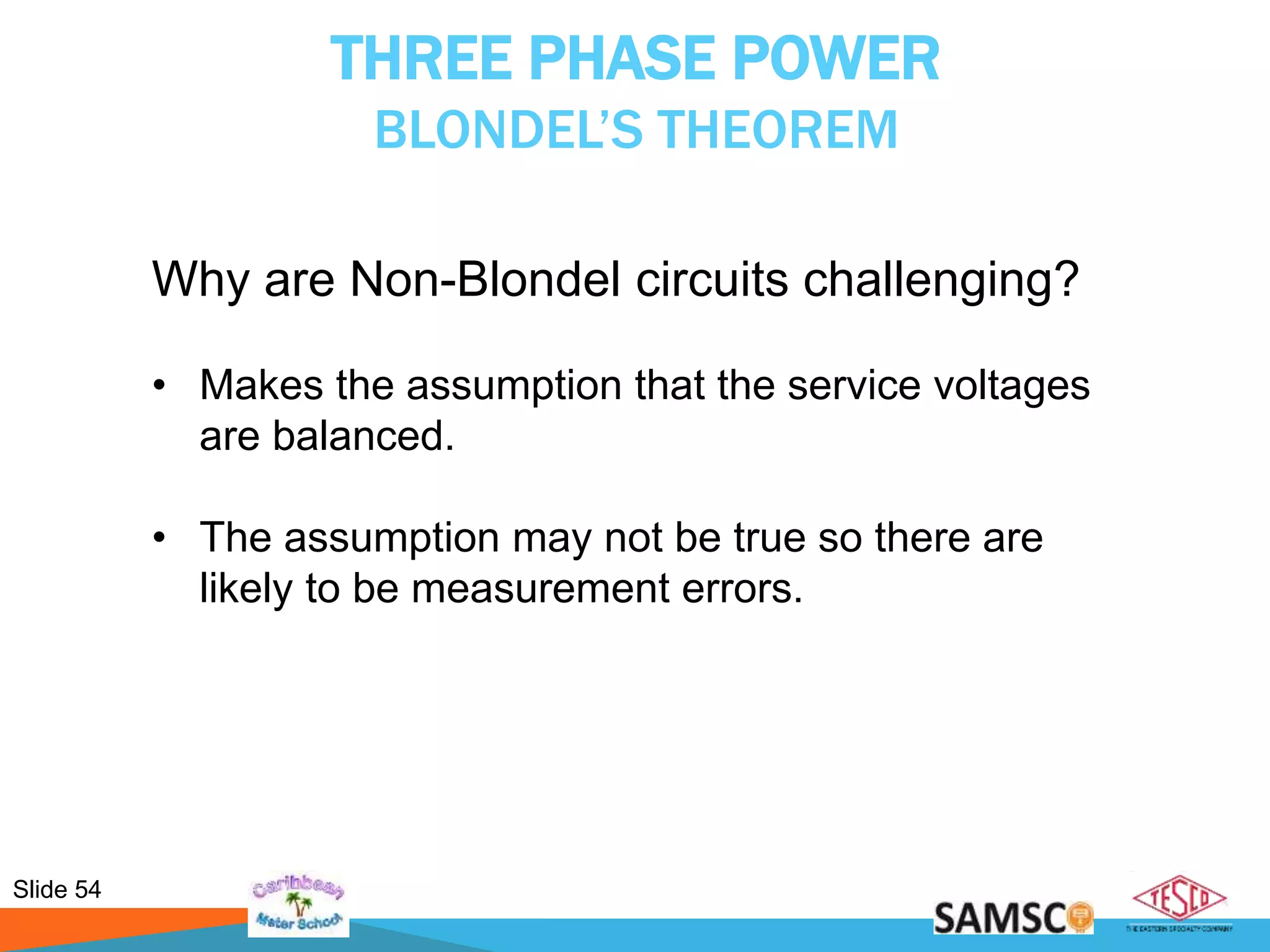 Slide 54
THREE PHASE POWER
BLONDEL’S THEOREM
Why are Non-Blondel circuits challenging?
• Makes the assumption that the service voltages
are balanced.
• The assumption may not be true so there are
likely to be measurement errors.
 