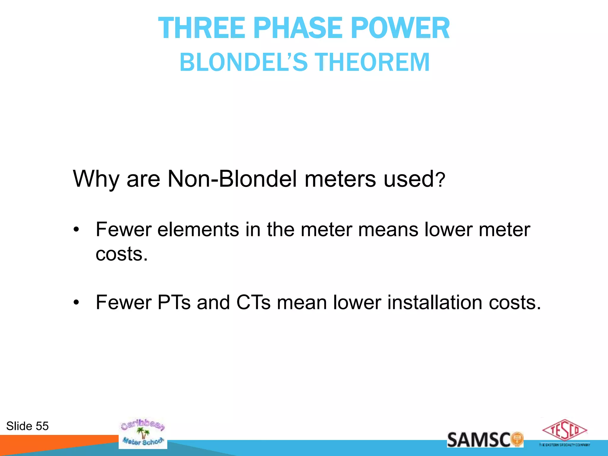 Slide 55
THREE PHASE POWER
BLONDEL’S THEOREM
Why are Non-Blondel meters used?
• Fewer elements in the meter means lower meter
costs.
• Fewer PTs and CTs mean lower installation costs.
 