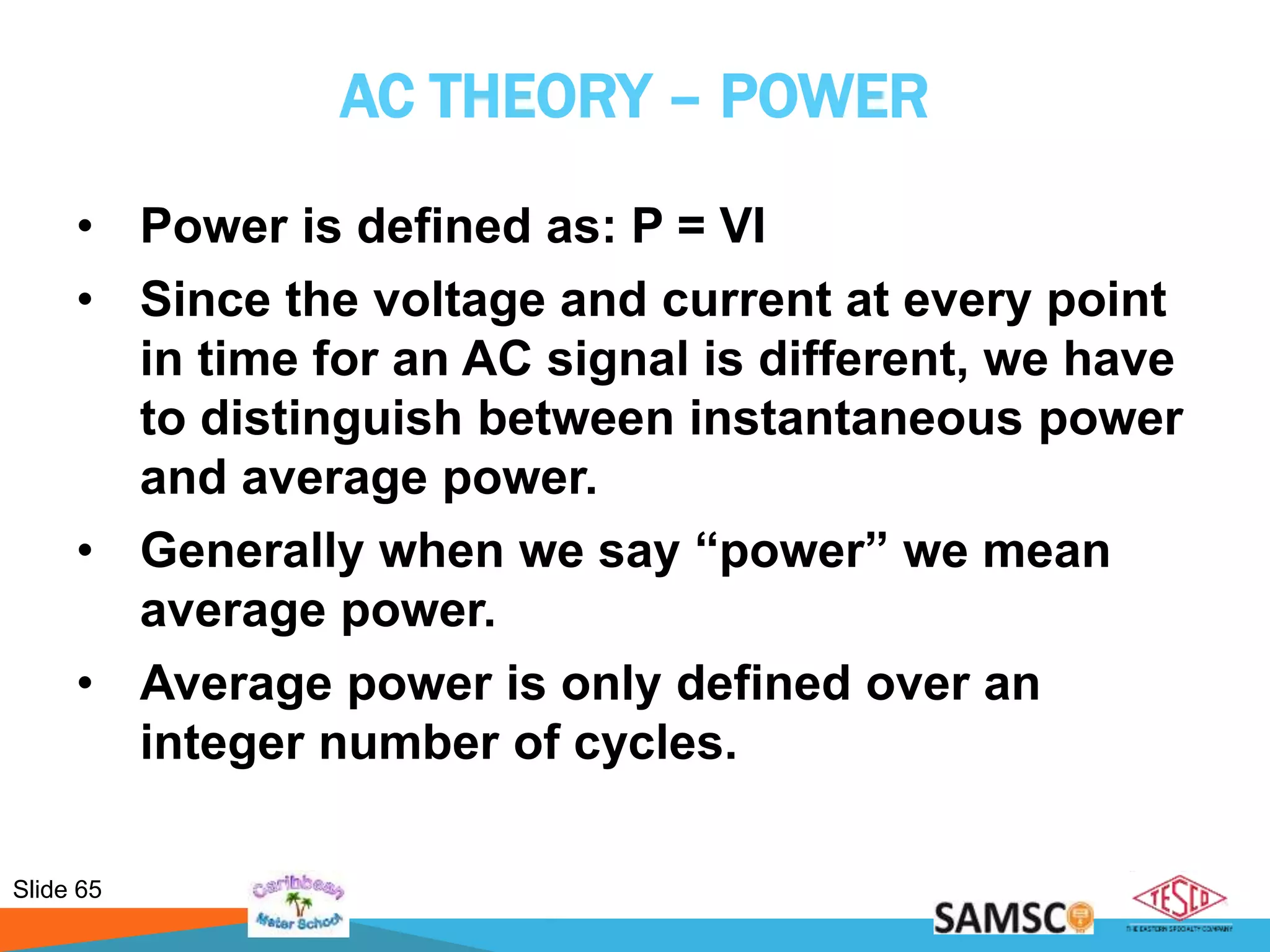 Slide 65
AC THEORY – POWER
• Power is defined as: P = VI
• Since the voltage and current at every point
in time for an AC signal is different, we have
to distinguish between instantaneous power
and average power.
• Generally when we say “power” we mean
average power.
• Average power is only defined over an
integer number of cycles.
 