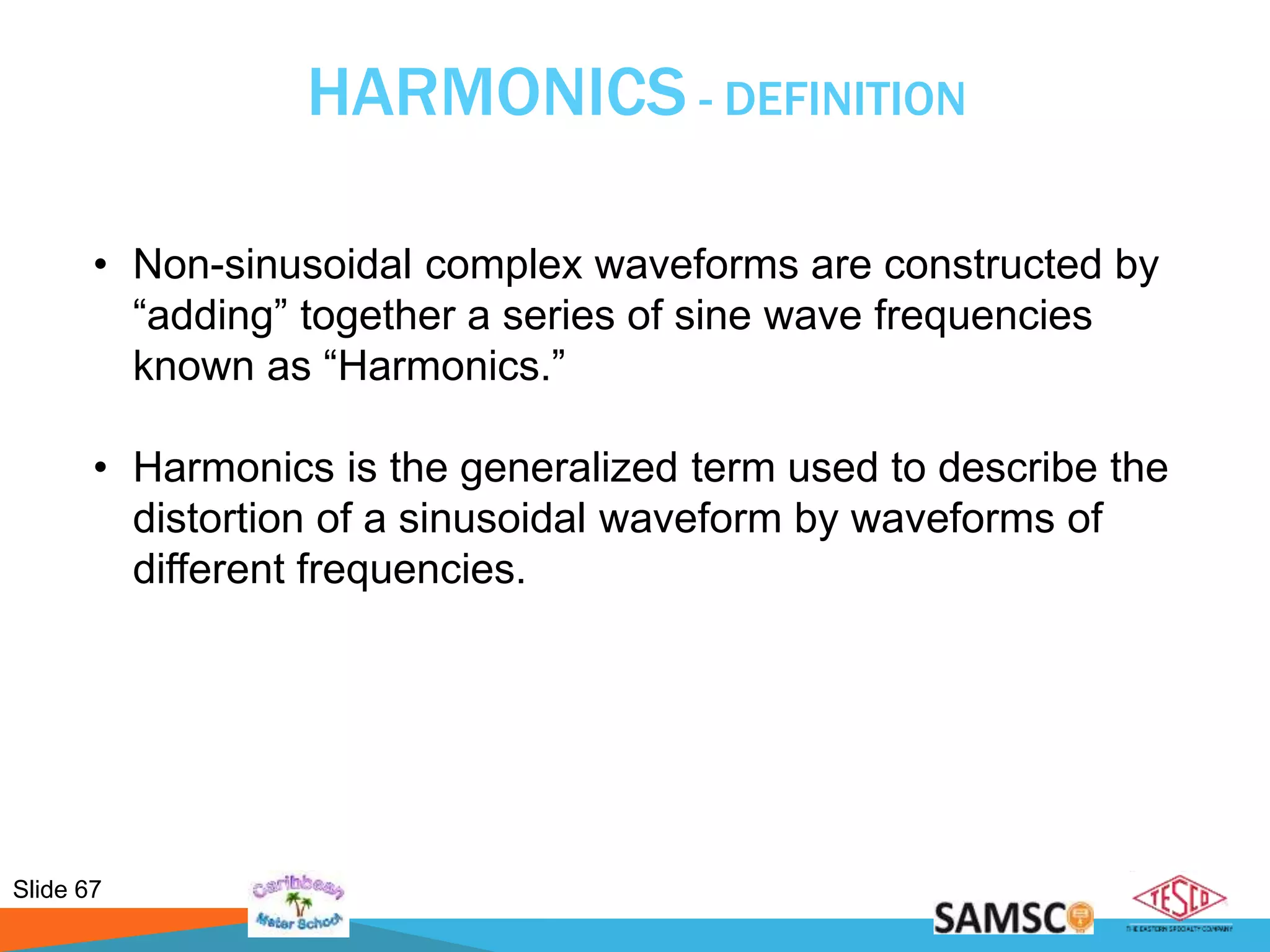 Slide 67
HARMONICS - DEFINITION
• Non-sinusoidal complex waveforms are constructed by
“adding” together a series of sine wave frequencies
known as “Harmonics.”
• Harmonics is the generalized term used to describe the
distortion of a sinusoidal waveform by waveforms of
different frequencies.
 
