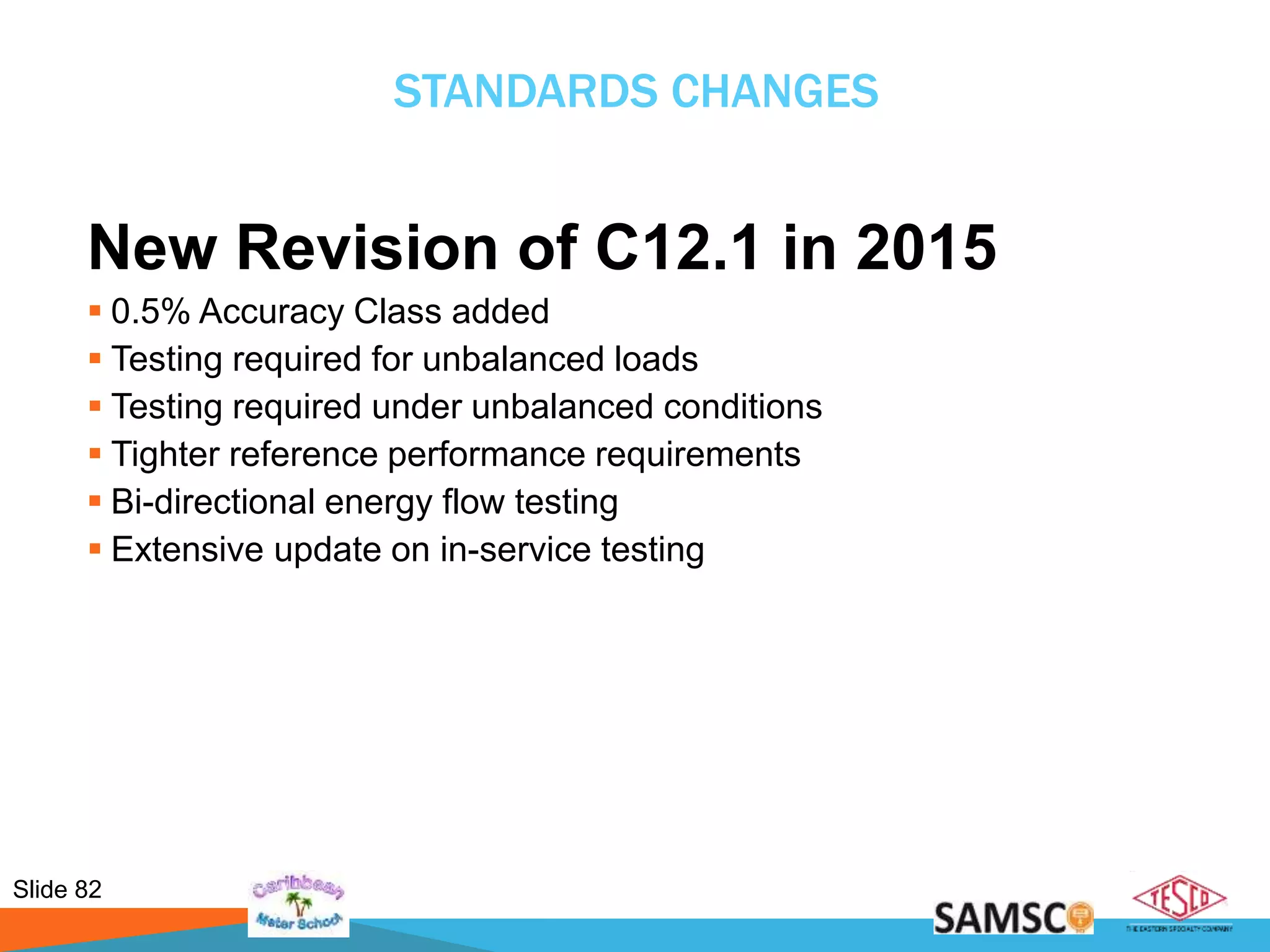 Slide 82
STANDARDS CHANGES
New Revision of C12.1 in 2015
 0.5% Accuracy Class added
 Testing required for unbalanced loads
 Testing required under unbalanced conditions
 Tighter reference performance requirements
 Bi-directional energy flow testing
 Extensive update on in-service testing
 