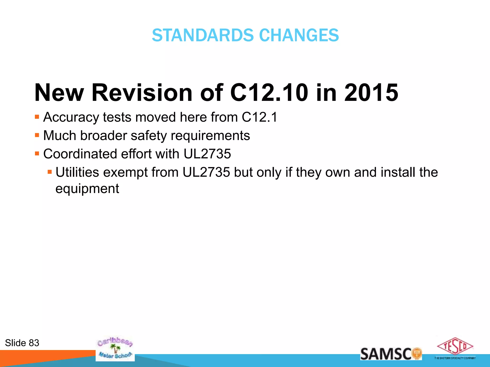 Slide 83
STANDARDS CHANGES
New Revision of C12.10 in 2015
 Accuracy tests moved here from C12.1
 Much broader safety requirements
 Coordinated effort with UL2735
 Utilities exempt from UL2735 but only if they own and install the
equipment
 