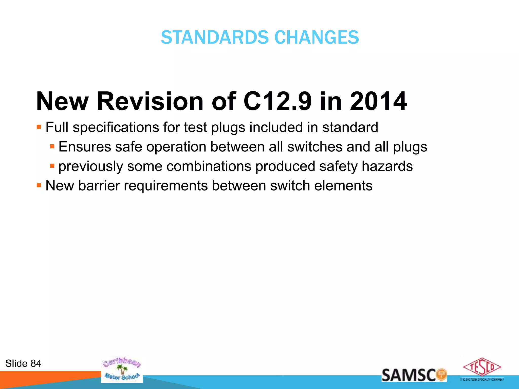 Slide 84
STANDARDS CHANGES
New Revision of C12.9 in 2014
 Full specifications for test plugs included in standard
 Ensures safe operation between all switches and all plugs
 previously some combinations produced safety hazards
 New barrier requirements between switch elements
 