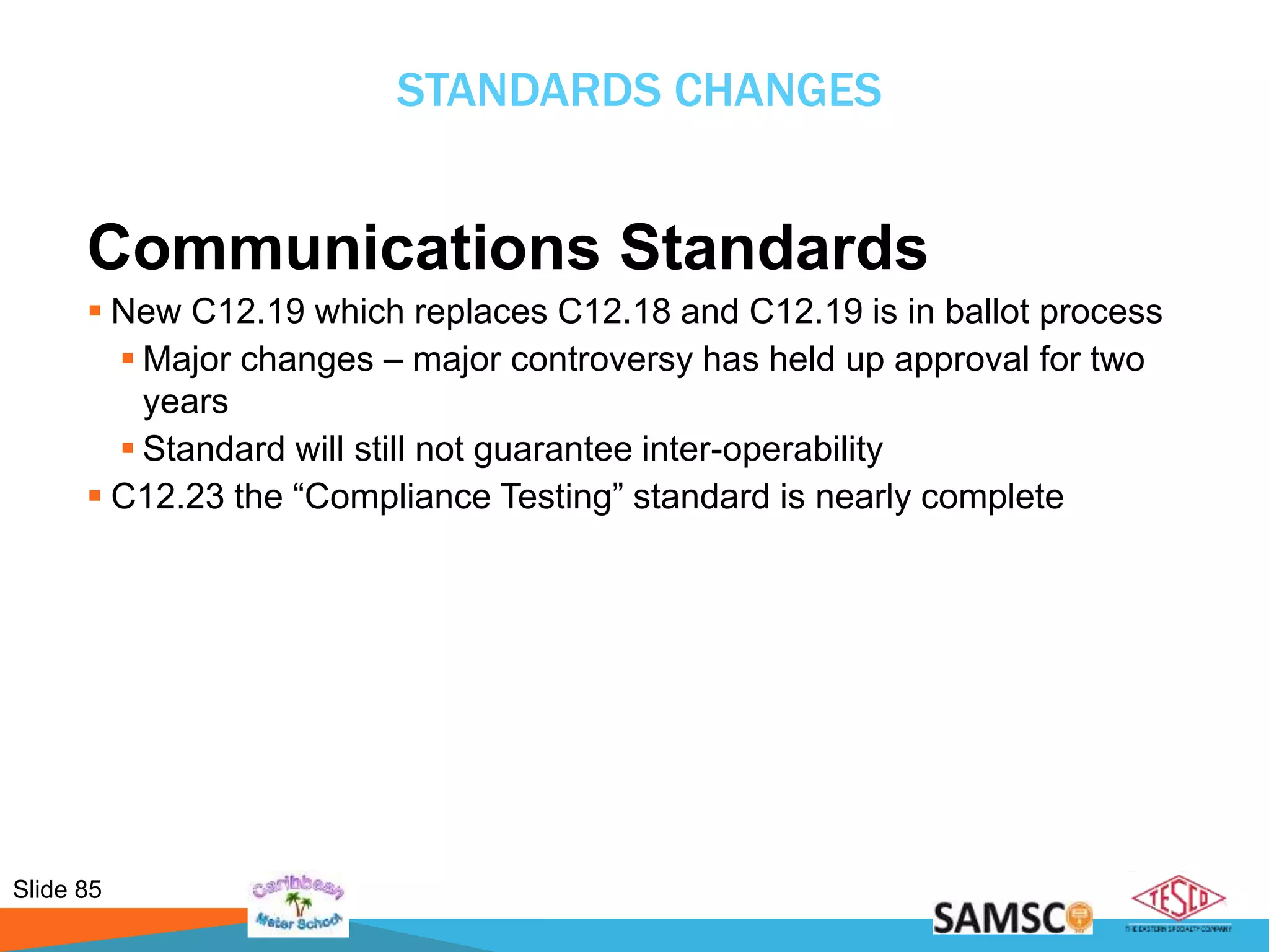 Slide 85
STANDARDS CHANGES
Communications Standards
 New C12.19 which replaces C12.18 and C12.19 is in ballot process
 Major changes – major controversy has held up approval for two
years
 Standard will still not guarantee inter-operability
 C12.23 the “Compliance Testing” standard is nearly complete
 