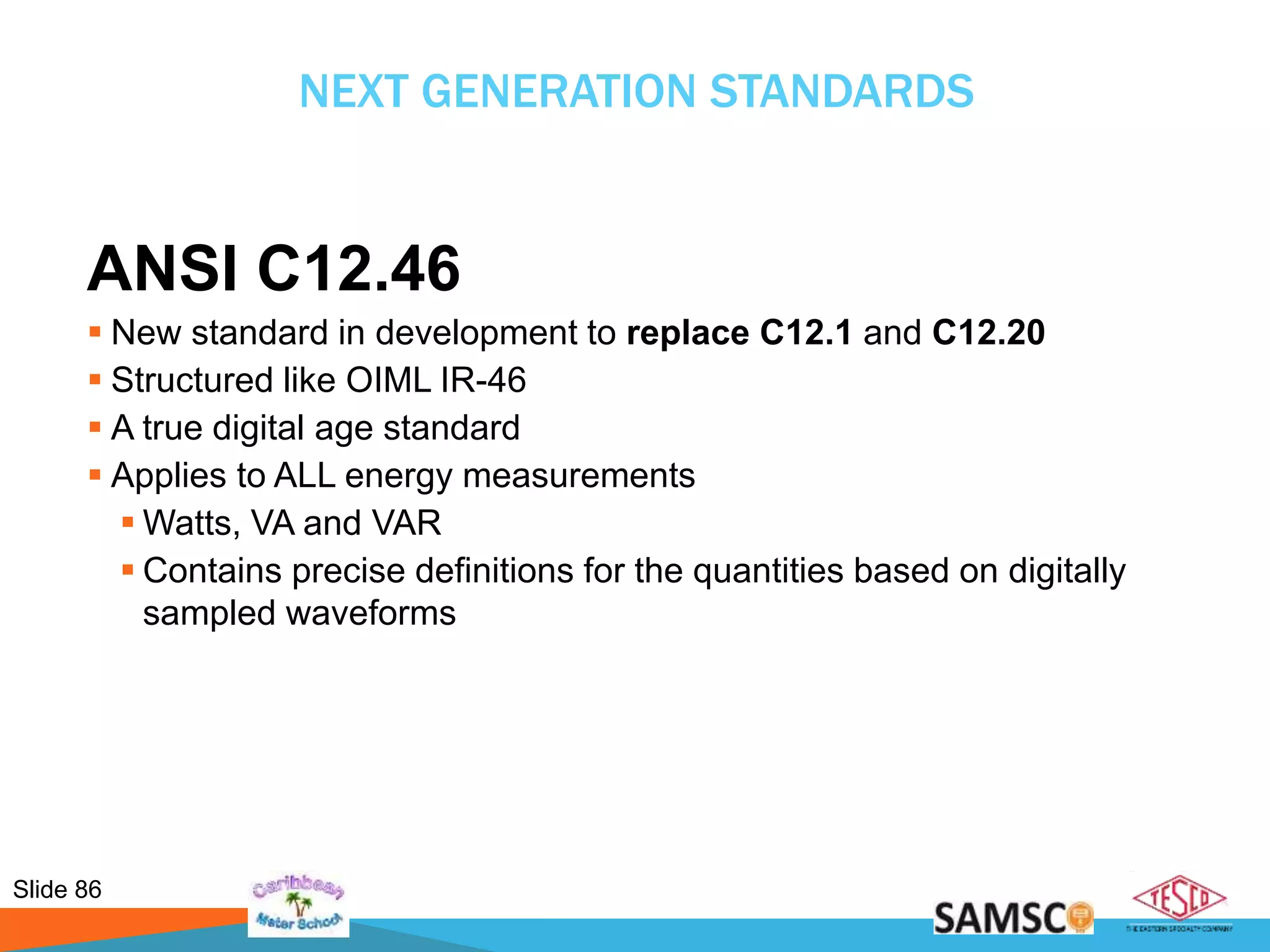 Slide 86
NEXT GENERATION STANDARDS
ANSI C12.46
 New standard in development to replace C12.1 and C12.20
 Structured like OIML IR-46
 A true digital age standard
 Applies to ALL energy measurements
 Watts, VA and VAR
 Contains precise definitions for the quantities based on digitally
sampled waveforms
 
