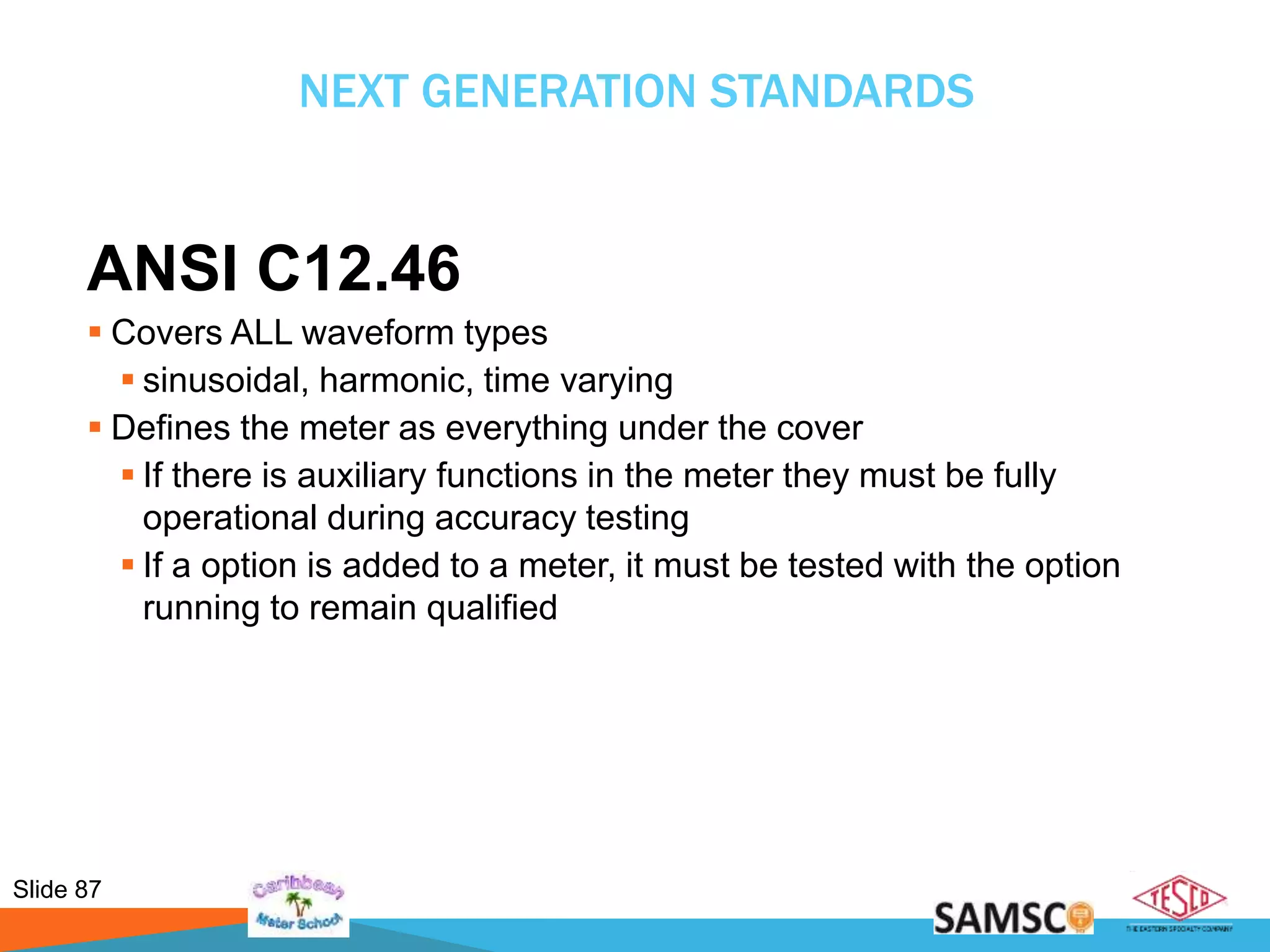 Slide 87
NEXT GENERATION STANDARDS
ANSI C12.46
 Covers ALL waveform types
 sinusoidal, harmonic, time varying
 Defines the meter as everything under the cover
 If there is auxiliary functions in the meter they must be fully
operational during accuracy testing
 If a option is added to a meter, it must be tested with the option
running to remain qualified
 
