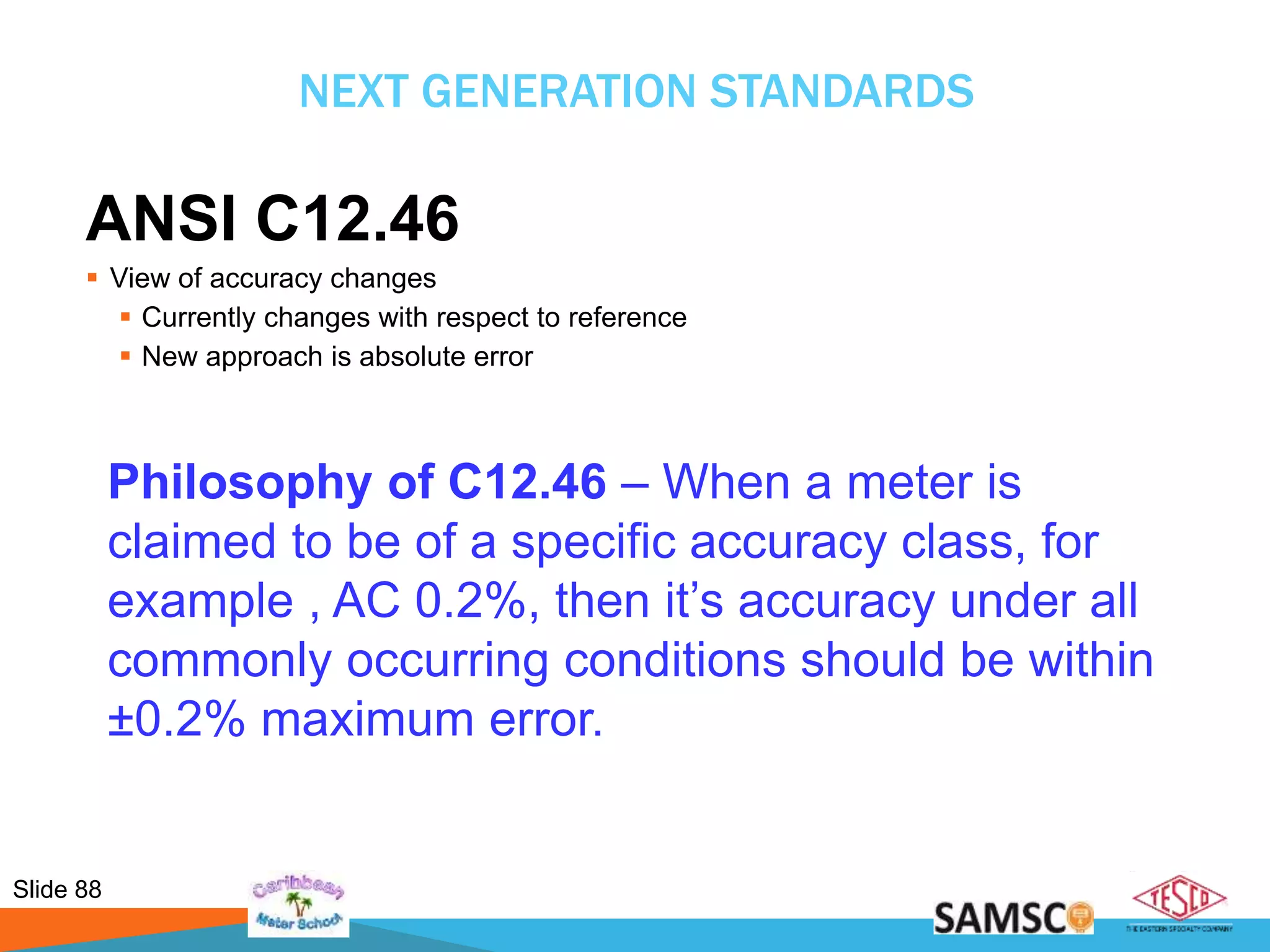 Slide 88
NEXT GENERATION STANDARDS
ANSI C12.46
 View of accuracy changes
 Currently changes with respect to reference
 New approach is absolute error
Philosophy of C12.46 – When a meter is
claimed to be of a specific accuracy class, for
example , AC 0.2%, then it’s accuracy under all
commonly occurring conditions should be within
±0.2% maximum error.
 