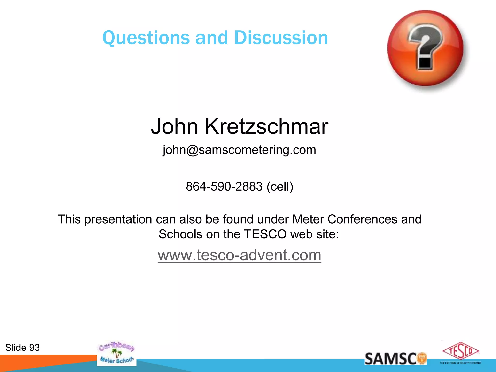 Slide 93
Questions and Discussion
John Kretzschmar
john@samscometering.com
864-590-2883 (cell)
This presentation can also be found under Meter Conferences and
Schools on the TESCO web site:
www.tesco-advent.com
 
