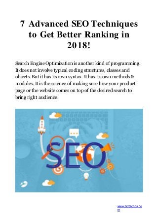 7 Advanced SEO Techniques
to Get Better Ranking in
2018!
Search Engine Optimization is another kind of programming.
It does not involve typical coding structures, classes and
objects. But it has its own syntax. It has its own methods &
modules. It is the science of making sure how your product
page or the website comes on top of the desired search to
bring right audience.
www.biztechcs.co
m
 