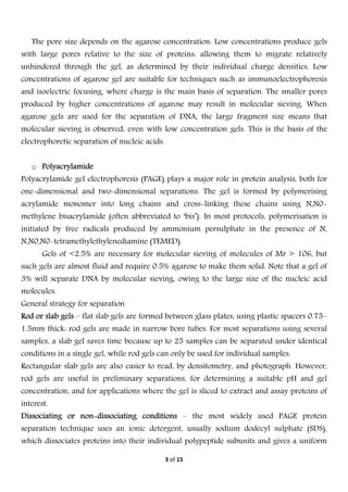  
3 of 15 
 
The pore size depends on the agarose concentration. Low concentrations produce gels
with large pores relative to the size of proteins, allowing them to migrate relatively
unhindered through the gel, as determined by their individual charge densities. Low
concentrations of agarose gel are suitable for techniques such as immunoelectrophoresis
and isoelectric focusing, where charge is the main basis of separation. The smaller pores
produced by higher concentrations of agarose may result in molecular sieving. When
agarose gels are used for the separation of DNA, the large fragment size means that
molecular sieving is observed, even with low concentration gels. This is the basis of the
electrophoretic separation of nucleic acids.
o Polyacrylamide
Polyacrylamide gel electrophoresis (PAGE) plays a major role in protein analysis, both for
one-dimensional and two-dimensional separations. The gel is formed by polymerising
acrylamide monomer into long chains and cross-linking these chains using N,N0-
methylene bisacrylamide (often abbreviated to ‘bis’). In most protocols, polymerisation is
initiated by free radicals produced by ammonium persulphate in the presence of N,
N,N0,N0-tetramethylethylenediamine (TEMED).
Gels of <2.5% are necessary for molecular sieving of molecules of Mr > 106, but
such gels are almost fluid and require 0.5% agarose to make them solid. Note that a gel of
3% will separate DNA by molecular sieving, owing to the large size of the nucleic acid
molecules.
General strategy for separation
Rod or slab gels – flat slab gels are formed between glass plates, using plastic spacers 0.75–
1.5mm thick: rod gels are made in narrow bore tubes. For most separations using several
samples, a slab gel saves time because up to 25 samples can be separated under identical
conditions in a single gel, while rod gels can only be used for individual samples.
Rectangular slab gels are also easier to read, by densitometry, and photograph. However,
rod gels are useful in preliminary separations, for determining a suitable pH and gel
concentration, and for applications where the gel is sliced to extract and assay proteins of
interest.
Dissociating or non-dissociating conditions – the most widely used PAGE protein
separation technique uses an ionic detergent, usually sodium dodecyl sulphate (SDS),
which dissociates proteins into their individual polypeptide subunits and gives a uniform
 