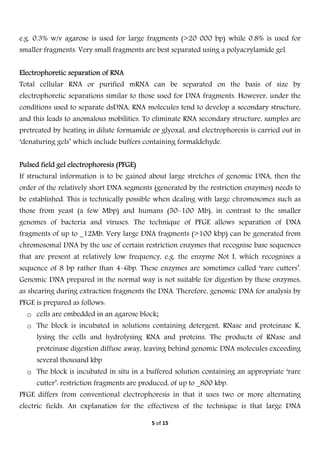 
5 of 15 
 
e.g. 0.3% w/v agarose is used for large fragments (>20 000 bp) while 0.8% is used for
smaller fragments. Very small fragments are best separated using a polyacrylamide gel.
Electrophoretic separation of RNA
Total cellular RNA or purified mRNA can be separated on the basis of size by
electrophoretic separations similar to those used for DNA fragments. However, under the
conditions used to separate dsDNA, RNA molecules tend to develop a secondary structure,
and this leads to anomalous mobilities. To eliminate RNA secondary structure, samples are
pretreated by heating in dilute formamide or glyoxal, and electrophoresis is carried out in
‘denaturing gels’ which include buffers containing formaldehyde.
Pulsed field gel electrophoresis (PFGE)
If structural information is to be gained about large stretches of genomic DNA, then the
order of the relatively short DNA segments (generated by the restriction enzymes) needs to
be established. This is technically possible when dealing with large chromosomes such as
those from yeast (a few Mbp) and humans (50–100 Mb), in contrast to the smaller
genomes of bacteria and viruses. The technique of PFGE allows separation of DNA
fragments of up to _12Mb. Very large DNA fragments (>100 kbp) can be generated from
chromosomal DNA by the use of certain restriction enzymes that recognise base sequences
that are present at relatively low frequency, e.g. the enzyme Not I, which recognises a
sequence of 8 bp rather than 4–6bp. These enzymes are sometimes called ‘rare cutters’.
Genomic DNA prepared in the normal way is not suitable for digestion by these enzymes,
as shearing during extraction fragments the DNA. Therefore, genomic DNA for analysis by
PFGE is prepared as follows:
o cells are embedded in an agarose block;
o The block is incubated in solutions containing detergent, RNase and proteinase K,
lysing the cells and hydrolysing RNA and proteins. The products of RNase and
proteinase digestion diffuse away, leaving behind genomic DNA molecules exceeding
several thousand kbp
o The block is incubated in situ in a buffered solution containing an appropriate ‘rare
cutter’: restriction fragments are produced, of up to _800 kbp.
PFGE differs from conventional electrophoresis in that it uses two or more alternating
electric fields. An explanation for the effectivess of the technique is that large DNA
 
