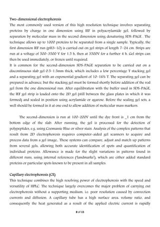  
8 of 15 
 
Two-dimensional electrophoresis
The most commonly used version of this high resolution technique involves separating
proteins by charge in one dimension using IEF in polyacrylamide gel, followed by
separation by molecular mass in the second dimension using denaturing SDS-PAGE . The
technique allows up to 1000 proteins to be separated from a single sample. Typically, the
first dimension IEF run (pH3–10) is carried out on gel strips of length 7–24 cm. Strips are
run at a voltage of 500–3500 V for 1.5 h, then at 3500V for a further 4 h. Gel strips can
then be used immediately, or frozen until required.
It is common for the second-dimension SDS-PAGE separation to be carried out on a
discontinuous slab gel 0.5–1.5mm thick, which includes a low percentage T stacking gel
and a separating gel with an exponential gradient of 10–16% T. The separating gel can be
prepared in advance, but the stacking gel must be formed shortly before addition of the rod
gel from the one dimensional run. After equilibration with the buffer used in SDS-PAGE,
the IEF gel strip is loaded onto the 2D gel (still between the glass plates in which it was
formed) and sealed in position using acrylamide or agarose. Before the sealing gel sets, a
well should be formed in it at one end to allow addition of molecular mass markers.
The second-dimension is run at 100–200V until the dye front is _1 cm from the
bottom edge of the slab. After running, the gel is processed for the detection of
polypeptides, e.g. using Coomassie Blue or silver stain. Analysis of the complex patterns that
result from 2D electrophoresis requires computer-aided gel scanners to acquire and
process data from a gel image,. These systems can compare, adjust and match up patterns
from several gels, allowing both accurate identification of spots and quantification of
individual proteins. Allowance is made for the slight variations in patterns found in
different runs, using internal references (‘landmarks’), which are either added standard
proteins or particular spots known to be present in all samples.
Capillary electrophoresis (CE)
This technique combines the high resolving power of electrophoresis with the speed and
versatility of HPLC. The technique largely overcomes the major problem of carrying out
electrophoresis without a supporting medium, i.e. poor resolution caused by convection
currents and diffusion. A capillary tube has a high surface area: volume ratio, and
consequently the heat generated as a result of the applied electric current is rapidly
 