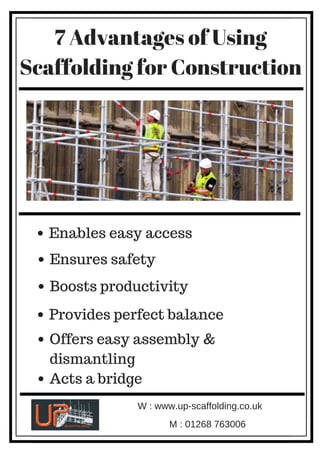 7 Advantages of Using
Scaffolding for Construction
Enables easy access
Provides perfect balance
Offers easy assembly &
dismantling
Boosts productivity
Acts a bridge
Ensures safety
W : www.up-scaffolding.co.uk
M : 01268 763006
 