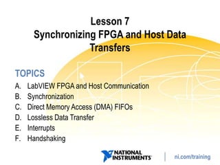 Lesson 7
      Synchronizing FPGA and Host Data
                  Transfers

TOPICS
A.   LabVIEW FPGA and Host Communication
B.   Synchronization
C.   Direct Memory Access (DMA) FIFOs
D.   Lossless Data Transfer
E.   Interrupts
F.   Handshaking

                                           ni.com/training
 