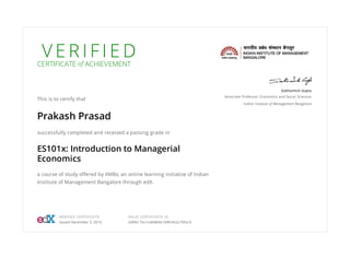 V E R I F I E DCERTIFICATE of ACHIEVEMENT
This is to certify that
Prakash Prasad
successfully completed and received a passing grade in
ES101x: Introduction to Managerial
Economics
a course of study offered by IIMBx, an online learning initiative of Indian
Institute of Management Bangalore through edX.
Subhashish Gupta
Associate Professor, Economics and Social Sciences
Indian Institute of Management Bangalore
VERIFIED CERTIFICATE
Issued December 3, 2015
VALID CERTIFICATE ID
2d0fe17ec1cd4db9a109fc462c700cc5
 