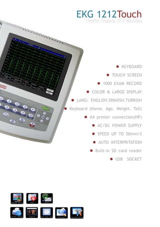 EKG 1212Touch
KEYBOARD
TOUCH SCREEN
1000 EXAM RECORD
COLOR & LARGE DISPLAY
LANG: ENGLISH.SPANISH.TURKISH
Keyboard (Name. Age. Weight. Tall)
A4 printer connection(HP)
AC/DC POWER SUPPLY
SPEED UP TO 50mm/S
AUTO INTERPRITATION
Built-in SD card reader
USB SOCKET
 