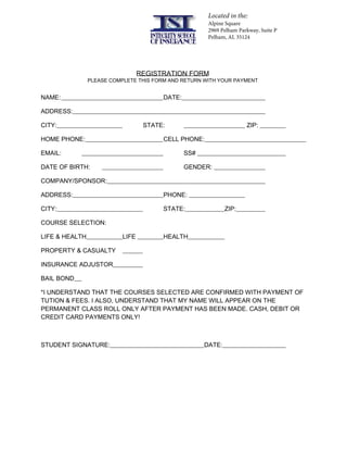 REGISTRATION FORM
PLEASE COMPLETE THIS FORM AND RETURN WITH YOUR PAYMENT
NAME: DATE:
ADDRESS:
CITY: STATE: ZIP:
HOME PHONE: CELL PHONE:
EMAIL: SS#
DATE OF BIRTH: GENDER:
COMPANY/SPONSOR:
ADDRESS: PHONE:
CITY: STATE: ZIP:
COURSE SELECTION:
LIFE & HEALTH LIFE HEALTH
PROPERTY & CASUALTY
INSURANCE ADJUSTOR
BAIL BOND
*I UNDERSTAND THAT THE COURSES SELECTED ARE CONFIRMED WITH PAYMENT OF
TUTION & FEES. I ALSO, UNDERSTAND THAT MY NAME WILL APPEAR ON THE
PERMANENT CLASS ROLL ONLY AFTER PAYMENT HAS BEEN MADE. CASH, DEBIT OR
CREDIT CARD PAYMENTS ONLY!
STUDENT SIGNATURE: DATE:
Located in the:
Alpine Square
2969 Pelham Parkway, Suite P
Pelham, AL 35124
 