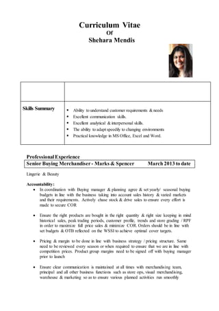 Curriculum Vitae
Of
Shehara Mendis
Skills Summary  Ability to understand customer requirements & needs
 Excellent communication skills.
 Excellent analytical & interpersonal skills.
 The ability to adapt speedily to changing environments
 Practical knowledge in MS Office, Excel and Word.
ProfessionalExperience
Senior Buying Merchandiser - Marks & Spencer March 2013 to date
Lingerie & Beauty
Accountability:
 In coordination with Buying manager & planning agree & set yearly/ seasonal buying
budgets in line with the business taking into account sales history & varied markets
and their requirements. Actively chase stock & drive sales to ensure every effort is
made to secure COR
 Ensure the right products are bought in the right quantity & right size keeping in mind
historical sales, peak trading periods, customer profile, trends and store grading / RPF
in order to maximize full price sales & minimize COR. Orders should be in line with
set budgets & OTB reflected on the WSSI to achieve optimal cover targets.
 Pricing & margin to be done in line with business strategy / pricing structure. Same
need to be reviewed every season or when required to ensure that we are in line with
competition prices. Product group margins need to be signed off with buying manager
prior to launch
 Ensure clear communication is maintained at all times with merchandising team,
principal and all other business functions such as store ops, visual merchandising,
warehouse & marketing so as to ensure various planned activities run smoothly
 