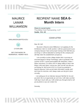 MAURICE
LAMAR
WILLIAMSON
MWILLIAMSON5@IVYTECH.EDU
(317)478-2886
3907 STRATHMORE DR.
INDIANAPOLIS, INDIANA 46235
RECIPIENT NAME SEA 6-
Month Intern
Share to social media
The Miller Hull Partnership, LLP
Seattle, WA, US
COVER LETTER
Dear, Mr. Hull
My name is Maurice Lamar Williamson I am applying for the
Architecture intern 6, month position. I will be a great asset to your
company because I have some proper training in the field that you
are hiring in. I will be dedicated to working for this company and
will help make this establishment prosperous.
I am currently an active college student who is pursuing an
associate degree in Design Technology. I plan to graduate in the
summer of 2017. I poses great qualities like dedication, I listen, I
follow instructions, I’m aware, and I’m always willing to learn new
things in the work place. I ensure you, that I am the one who you
are looking for. My Current G.P.A is a 3.0 and my potential is
beyond measures. I pick up and retain information quickly and I
don’t look for shortcuts, and I always make sure the job is done
correctly.
I am asking you for an interview because I feel like for me and
you both, this is an opportunity we can’t miss. I will make sure that
I will stay in touch with you. I will contact you through email or call
you by phone or you can contact me.
Sincerely,
 