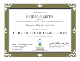 THIS CERTIFIES THAT
has successfully completed our Interactive Electronic Continuing Education Course in
CERTIFICATE OF COMPLETION
Nicole Hiltibran, MA, LMFT
Chief Executive Officer
Aspira Continuing Education
79 W. Daily Drive, Suite 133
Camarillo, CA 93010
www.aspirace.com
Aspira Continuing Education
79 W. Daily Drive, Suite 133
Camarillo, CA 93010
www.aspirace.com
This certificate must be retained by the licensee
SANDRA ALLETTO
California N/A
Domestic Abuse in Later Life
and is therefore awarded this
Earning 4 Contact Hours this 6th day of July, 2014
 