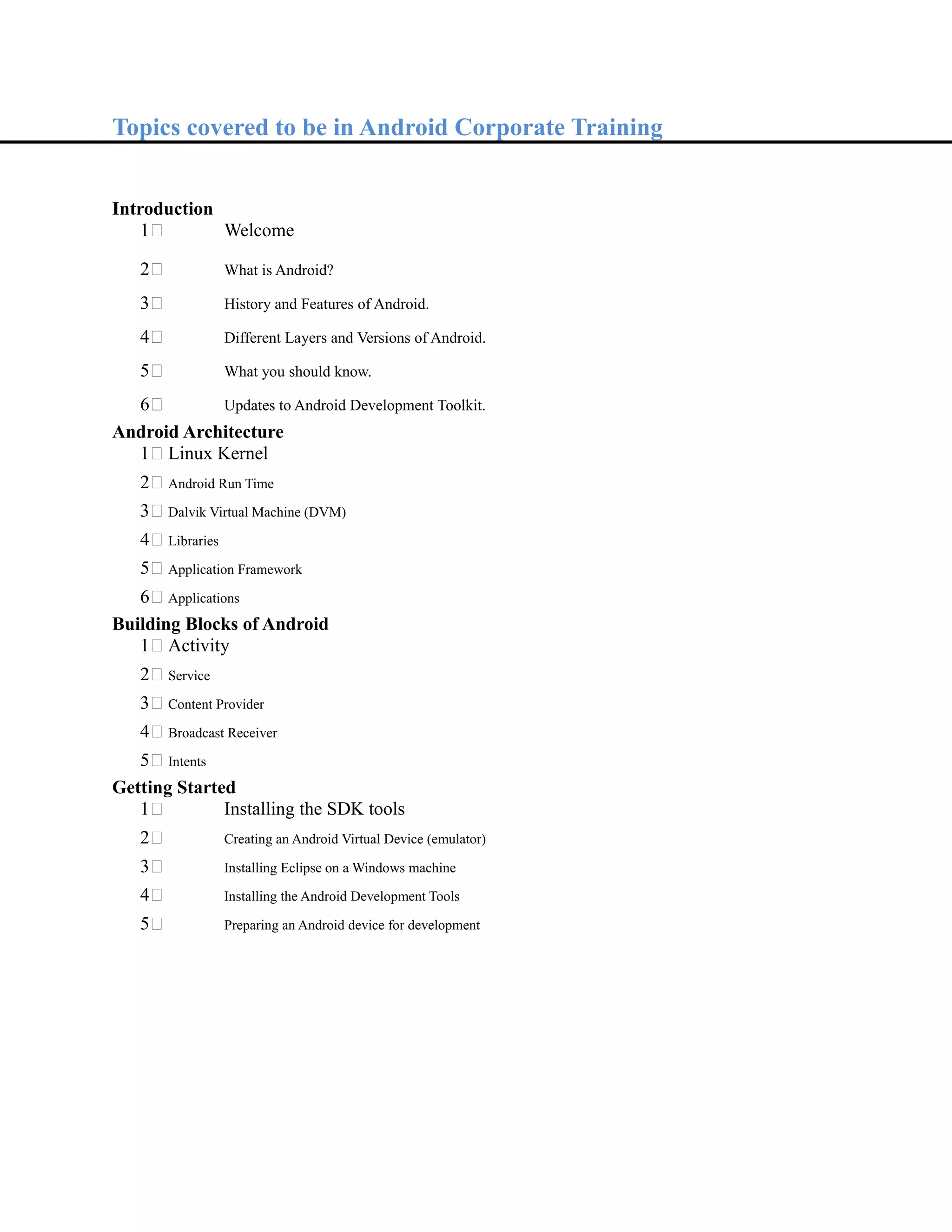 Topics covered to be in Android Corporate Training
Introduction
1 Welcome
2 What is Android?
3 History and Features of Android.
4 Different Layers and Versions of Android.
5 What you should know.
6 Updates to Android Development Toolkit.
Android Architecture
1 Linux Kernel
2 Android Run Time
3 Dalvik Virtual Machine (DVM)
4 Libraries
5 Application Framework
6 Applications
Building Blocks of Android
1 Activity
2 Service
3 Content Provider
4 Broadcast Receiver
5 Intents
Getting Started
1 Installing the SDK tools
2 Creating an Android Virtual Device (emulator)
3 Installing Eclipse on a Windows machine
4 Installing the Android Development Tools
5 Preparing an Android device for development
 