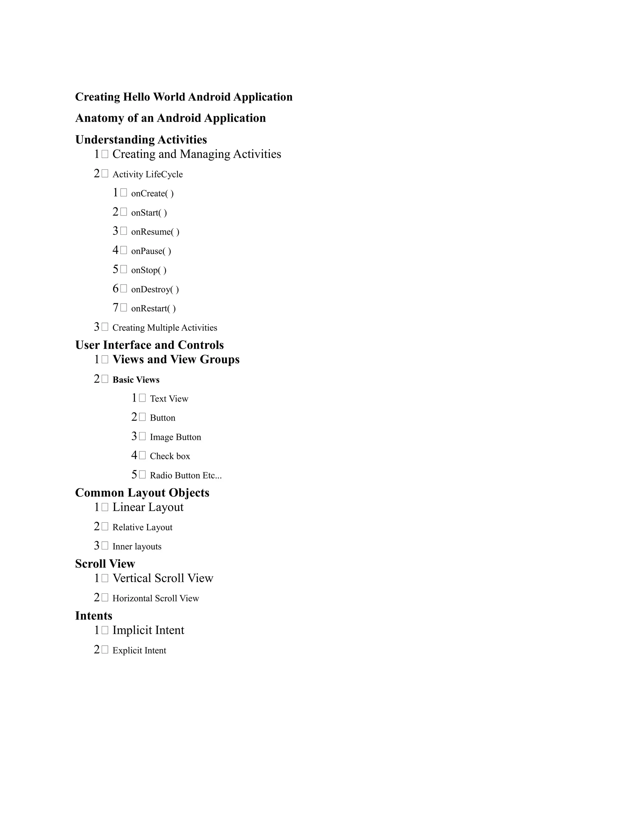 Creating Hello World Android Application
Anatomy of an Android Application
Understanding Activities
1 Creating and Managing Activities
2 Activity LifeCycle
1 onCreate( )
2 onStart( )
3 onResume( )
4 onPause( )
5 onStop( )
6 onDestroy( )
7 onRestart( )
3 Creating Multiple Activities
User Interface and Controls
1 Views and View Groups
2 Basic Views
1 Text View
2 Button
3 Image Button
4 Check box
5 Radio Button Etc...
Common Layout Objects
1 Linear Layout
2 Relative Layout
3 Inner layouts
Scroll View
1 Vertical Scroll View
2 Horizontal Scroll View
Intents
1 Implicit Intent
2 Explicit Intent
 