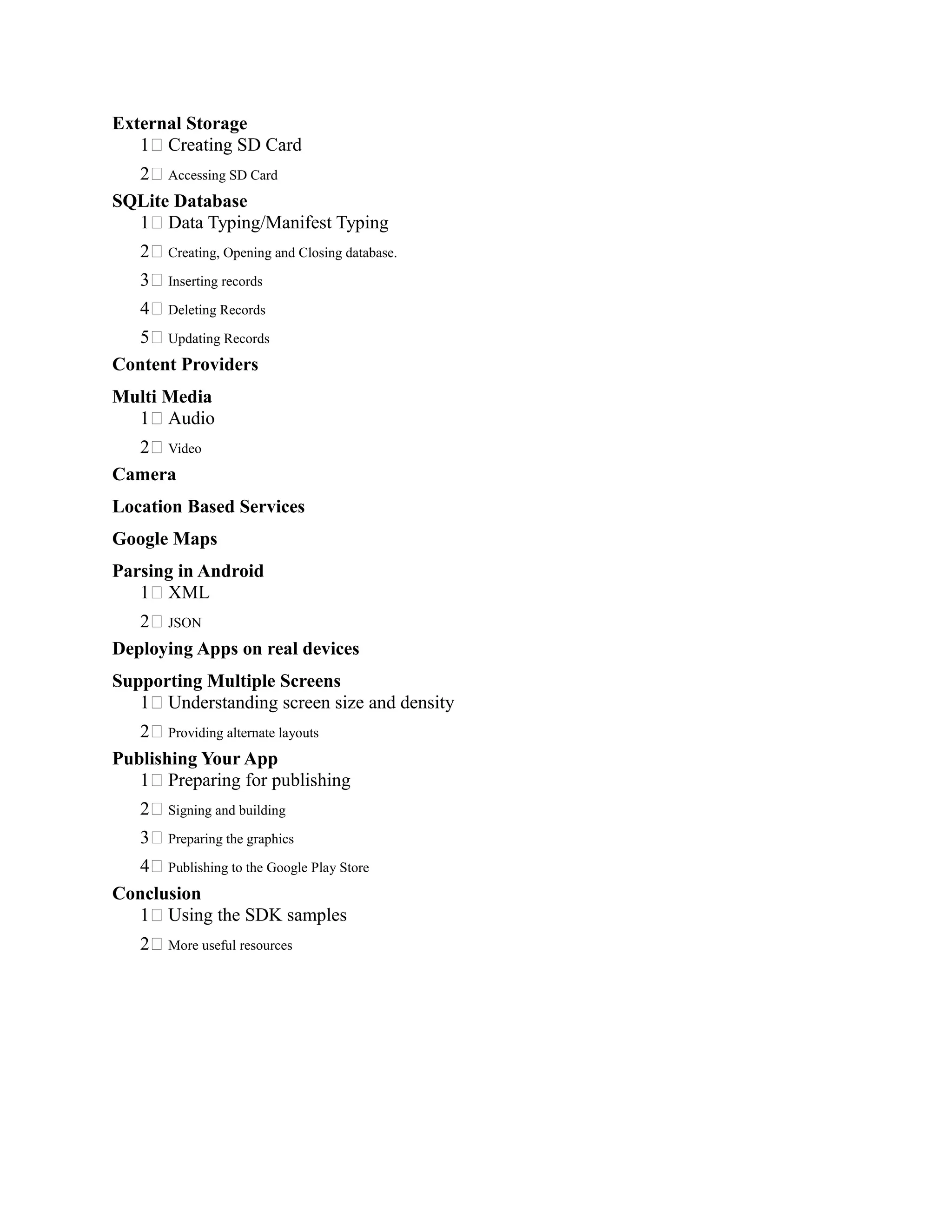 External Storage
1 Creating SD Card
2 Accessing SD Card
SQLite Database
1 Data Typing/Manifest Typing
2 Creating, Opening and Closing database.
3 Inserting records
4 Deleting Records
5 Updating Records
Content Providers
Multi Media
1 Audio
2 Video
Camera
Location Based Services
Google Maps
Parsing in Android
1 XML
2 JSON
Deploying Apps on real devices
Supporting Multiple Screens
1 Understanding screen size and density
2 Providing alternate layouts
Publishing Your App
1 Preparing for publishing
2 Signing and building
3 Preparing the graphics
4 Publishing to the Google Play Store
Conclusion
1 Using the SDK samples
2 More useful resources
 