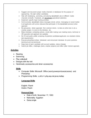  Suggest and document proper media channels or databases for the purpose of
approaching the right caliber candidates.
 Help with developing, promoting, and placing recruitment ads on different media
channels (LinkedIn, Facebook, job recruitment specialized websites).
 Implement specific head hunting activities
 Communicates recruitment status messages (email, phone, messaging on social media)
to all applicants with active statuses (that participate in the recruitment process) when
approved.
 Be persuasive, obtain approvals from external clients - to take an online test, to do a
creative project, to come to the interview, etc.
 Make interviews scheduling (phone, email) after making sure meeting rooms, technical or
HR specialist and applicant are available.
 Do CV and public profile screening of potential candidates/applicants via standard criteria
(job requirements).
 Execute phone/face-to-face behavioral semi-structured interviews for junior positions
(technical and non-technical).
 Keep track of each candidate with account updates, status changes
 Submit job offers, challenges (tests, creative projects) and offers (after internal approval).
Activities
 Reading
 Swimming
 Play volleyball
 Designs with the knit
 Handmade accessories and sliver accessories
Skills
 Computer Skills: Microsoft Office (word,powerpoint,excel,acess) and
Photoshop
 Programming Skills: ,c,c#,c++,php,asp.net,java,matlap
Language Skills
English: Fluent
Arabic: Fluent
Personal Data
 Date of birth: November 17, 1993
 Nationality: Egyptian
 Satus:single
 